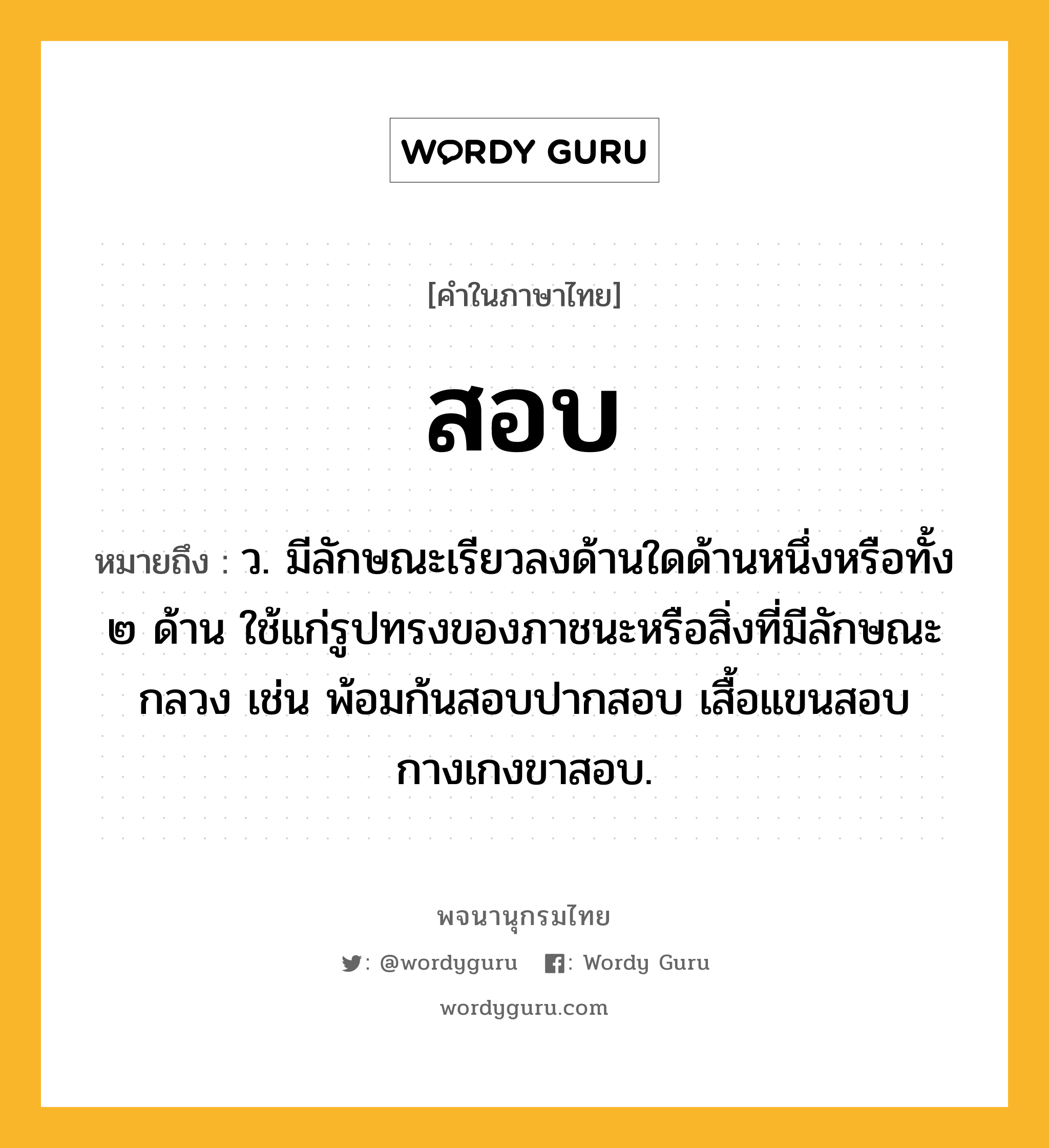 สอบ ความหมาย หมายถึงอะไร?, คำในภาษาไทย สอบ หมายถึง ว. มีลักษณะเรียวลงด้านใดด้านหนึ่งหรือทั้ง ๒ ด้าน ใช้แก่รูปทรงของภาชนะหรือสิ่งที่มีลักษณะกลวง เช่น พ้อมก้นสอบปากสอบ เสื้อแขนสอบ กางเกงขาสอบ.