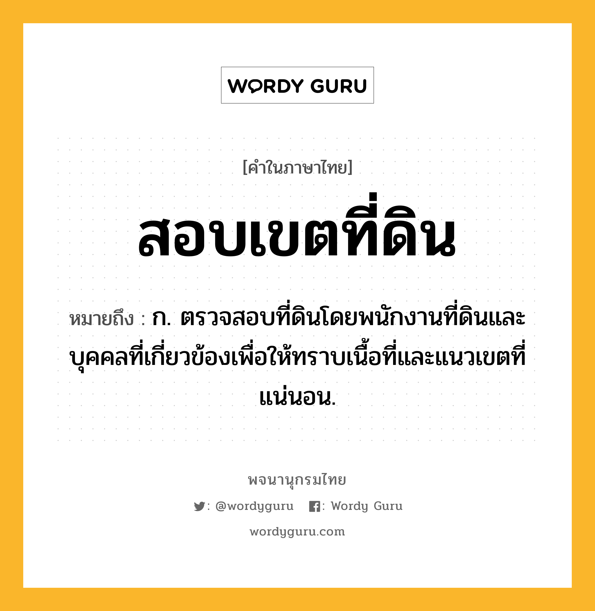 สอบเขตที่ดิน ความหมาย หมายถึงอะไร?, คำในภาษาไทย สอบเขตที่ดิน หมายถึง ก. ตรวจสอบที่ดินโดยพนักงานที่ดินและบุคคลที่เกี่ยวข้องเพื่อให้ทราบเนื้อที่และแนวเขตที่แน่นอน.