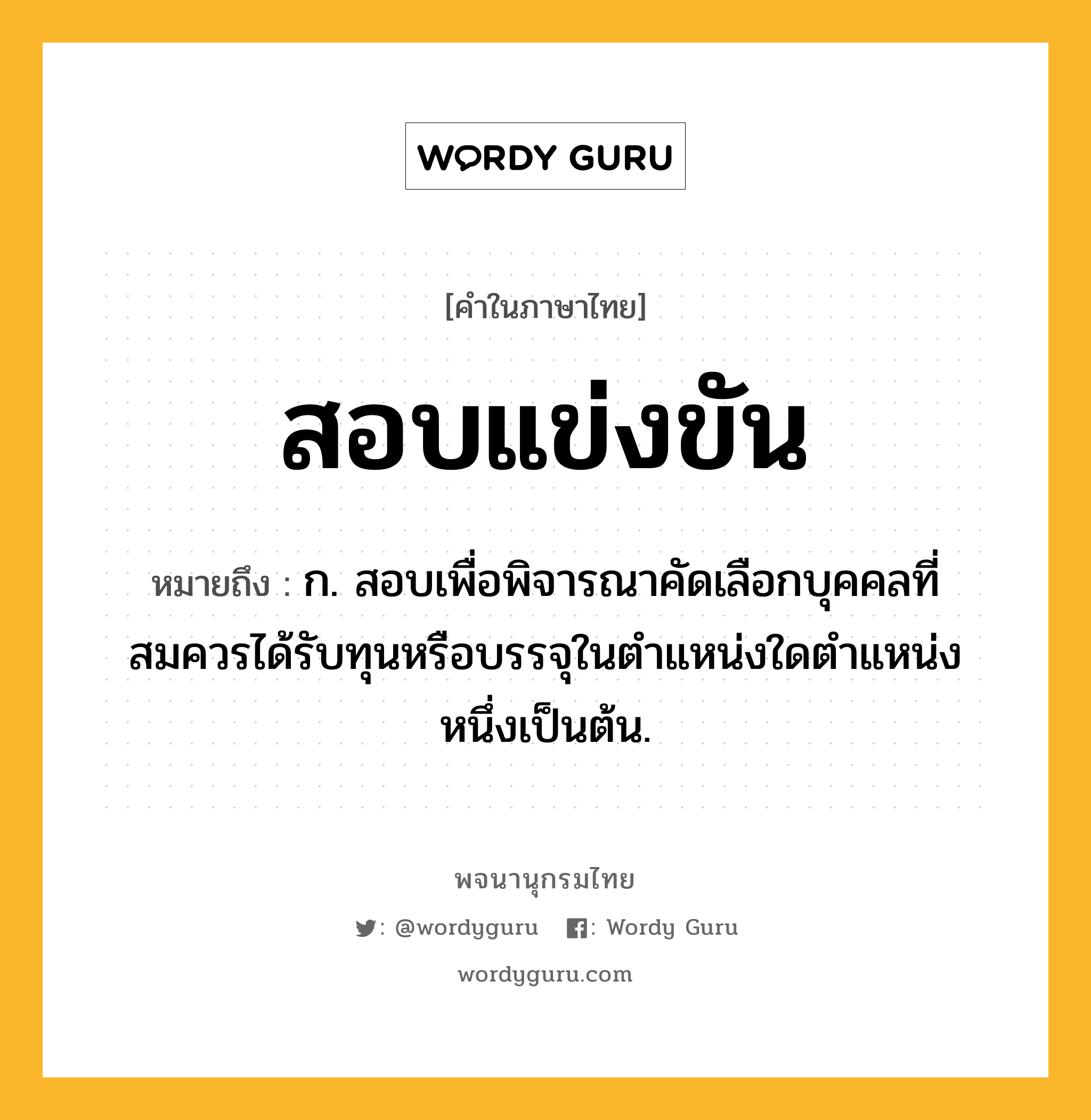 สอบแข่งขัน ความหมาย หมายถึงอะไร?, คำในภาษาไทย สอบแข่งขัน หมายถึง ก. สอบเพื่อพิจารณาคัดเลือกบุคคลที่สมควรได้รับทุนหรือบรรจุในตำแหน่งใดตำแหน่งหนึ่งเป็นต้น.