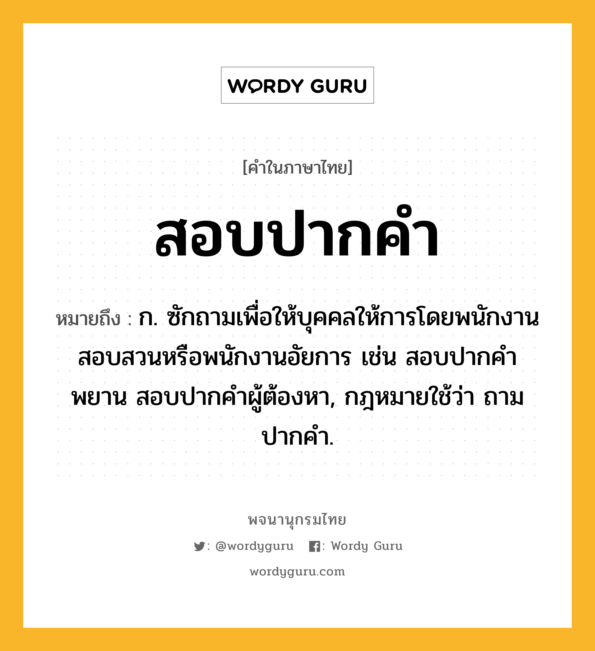 สอบปากคำ ความหมาย หมายถึงอะไร?, คำในภาษาไทย สอบปากคำ หมายถึง ก. ซักถามเพื่อให้บุคคลให้การโดยพนักงานสอบสวนหรือพนักงานอัยการ เช่น สอบปากคําพยาน สอบปากคําผู้ต้องหา, กฎหมายใช้ว่า ถามปากคํา.