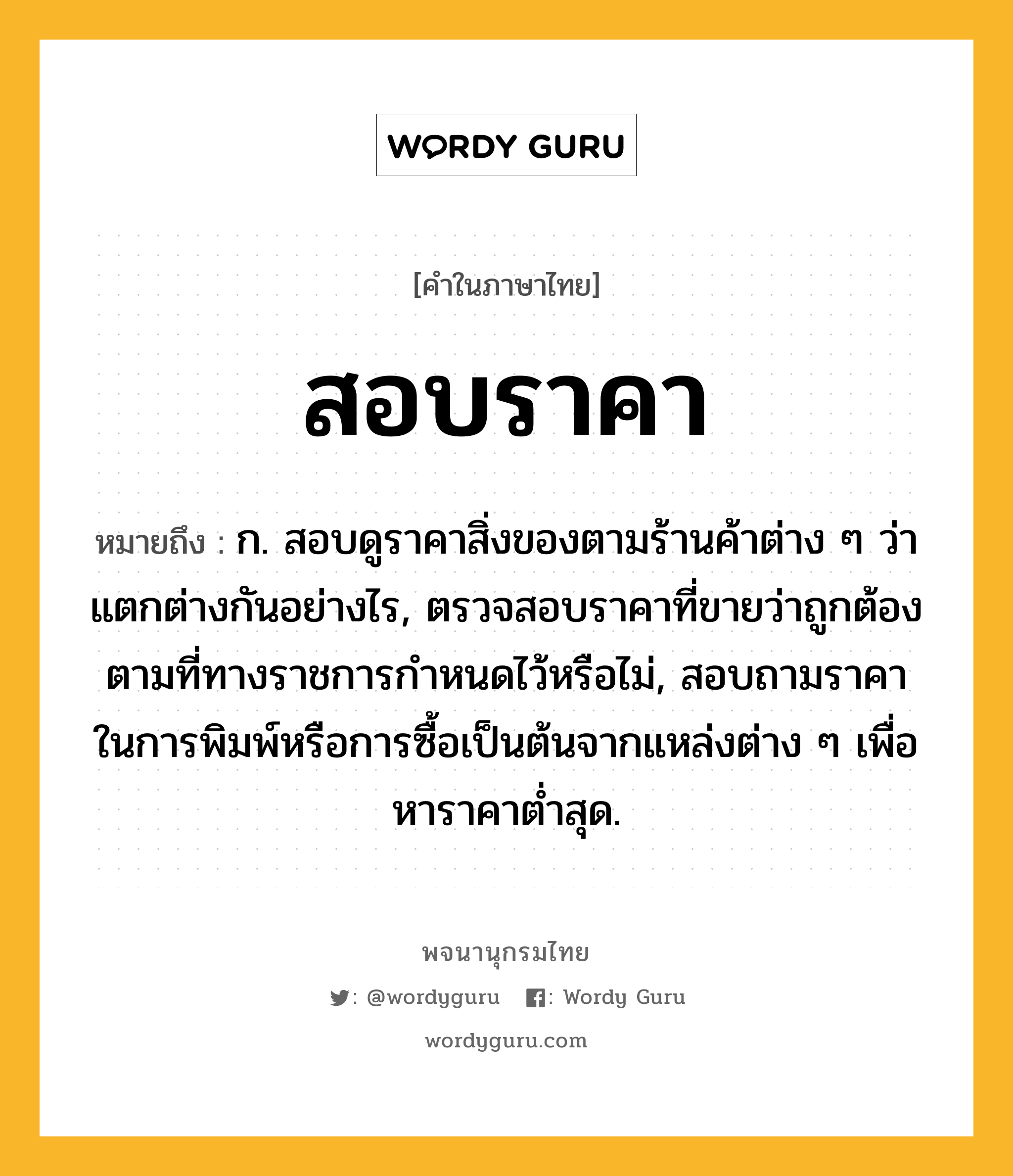 สอบราคา ความหมาย หมายถึงอะไร?, คำในภาษาไทย สอบราคา หมายถึง ก. สอบดูราคาสิ่งของตามร้านค้าต่าง ๆ ว่าแตกต่างกันอย่างไร, ตรวจสอบราคาที่ขายว่าถูกต้องตามที่ทางราชการกำหนดไว้หรือไม่, สอบถามราคาในการพิมพ์หรือการซื้อเป็นต้นจากแหล่งต่าง ๆ เพื่อหาราคาต่ำสุด.