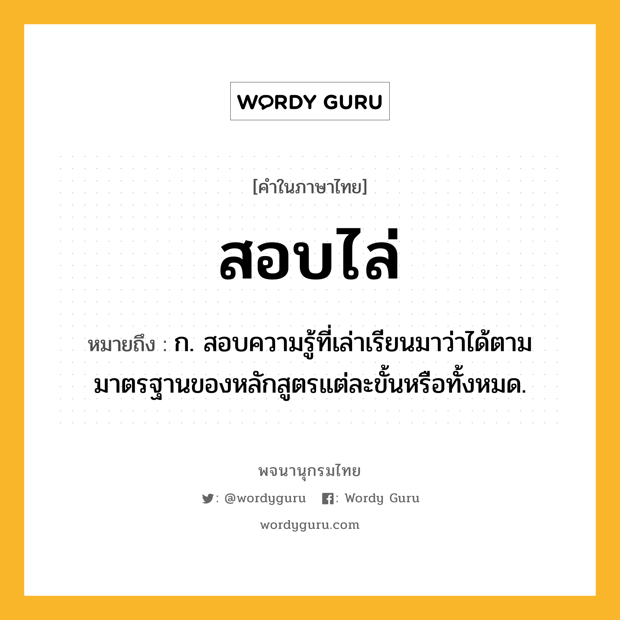 สอบไล่ ความหมาย หมายถึงอะไร?, คำในภาษาไทย สอบไล่ หมายถึง ก. สอบความรู้ที่เล่าเรียนมาว่าได้ตามมาตรฐานของหลักสูตรแต่ละขั้นหรือทั้งหมด.