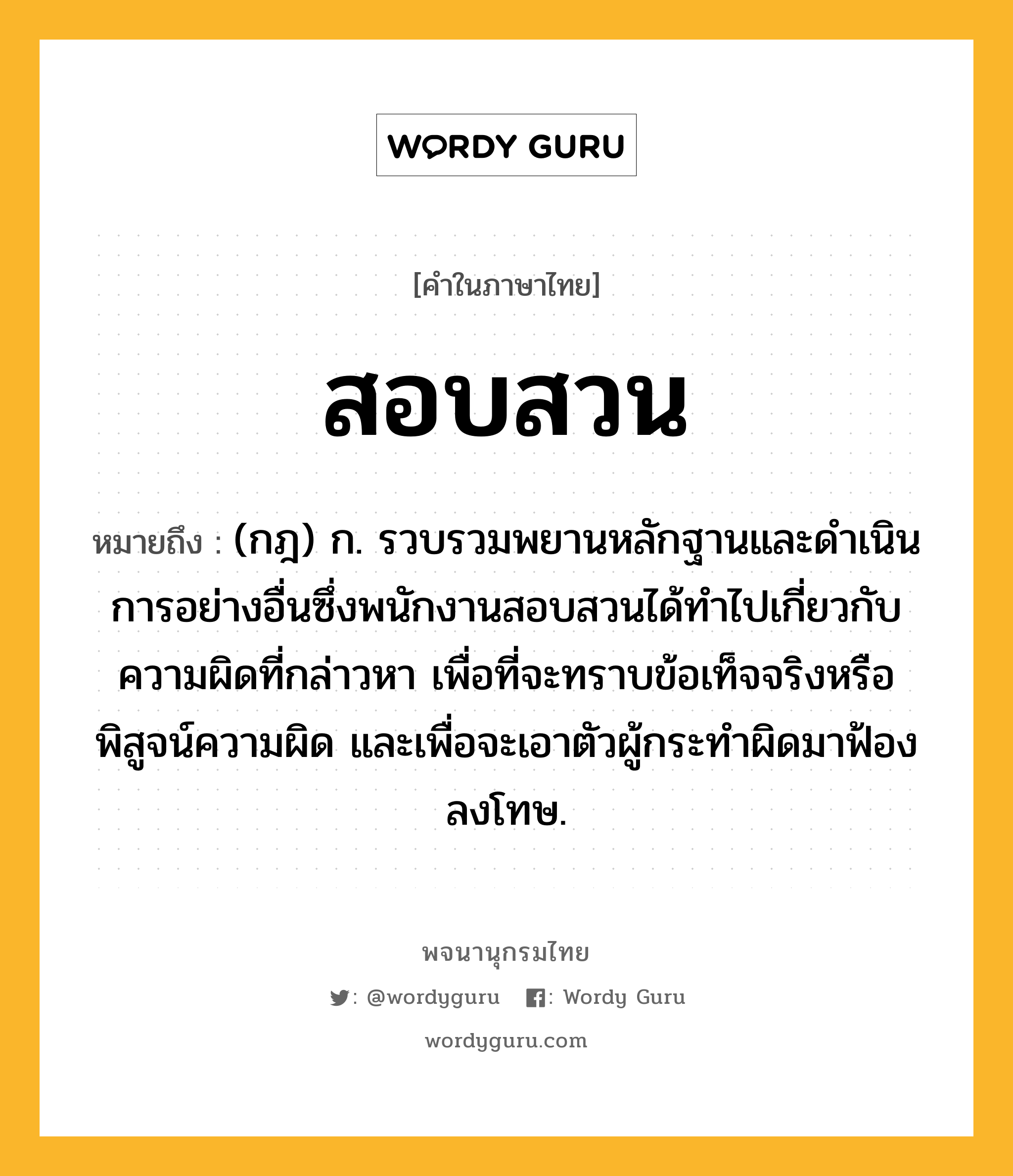 สอบสวน ความหมาย หมายถึงอะไร?, คำในภาษาไทย สอบสวน หมายถึง (กฎ) ก. รวบรวมพยานหลักฐานและดําเนินการอย่างอื่นซึ่งพนักงานสอบสวนได้ทําไปเกี่ยวกับความผิดที่กล่าวหา เพื่อที่จะทราบข้อเท็จจริงหรือพิสูจน์ความผิด และเพื่อจะเอาตัวผู้กระทําผิดมาฟ้องลงโทษ.