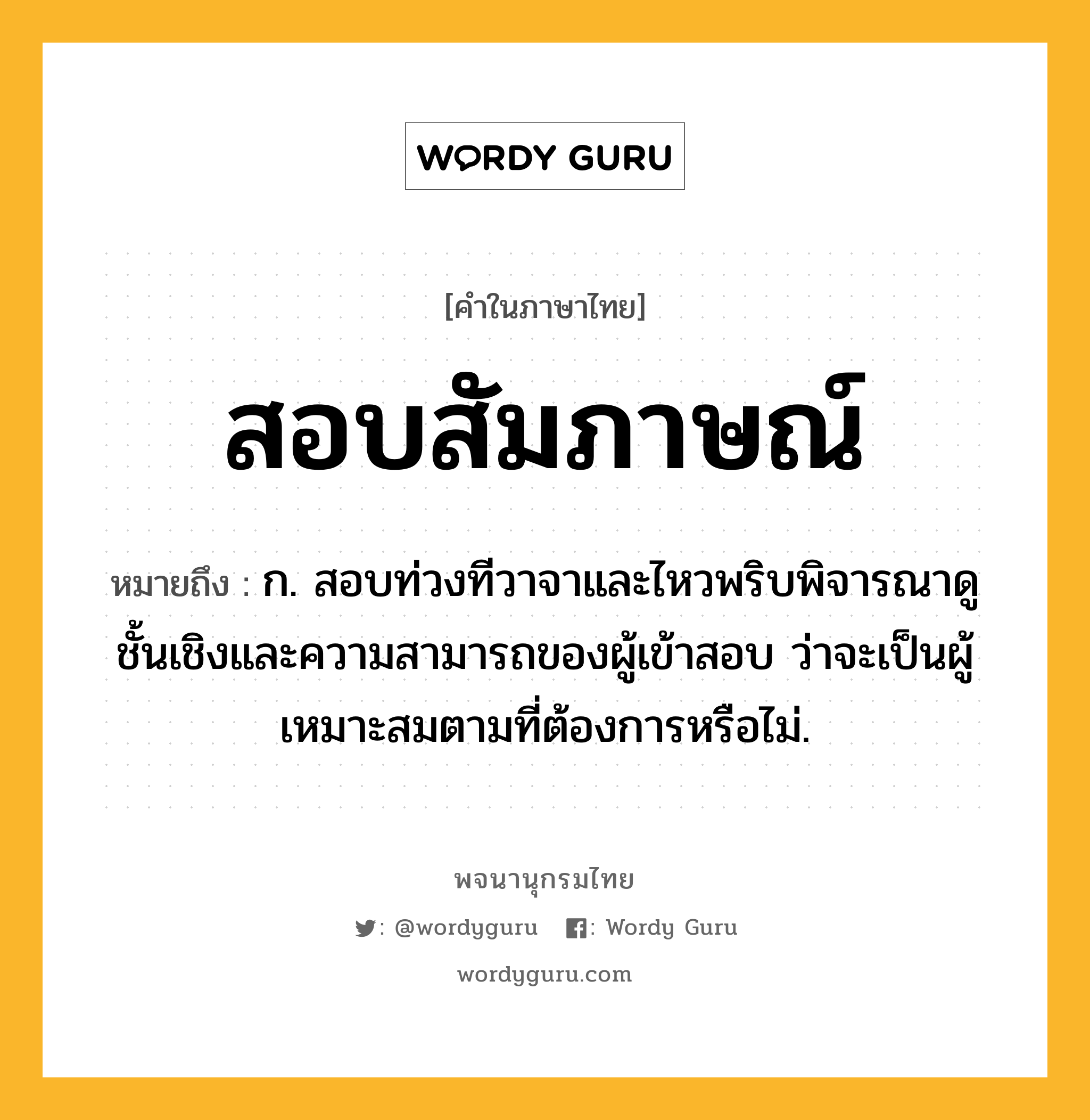 สอบสัมภาษณ์ ความหมาย หมายถึงอะไร?, คำในภาษาไทย สอบสัมภาษณ์ หมายถึง ก. สอบท่วงทีวาจาและไหวพริบพิจารณาดูชั้นเชิงและความสามารถของผู้เข้าสอบ ว่าจะเป็นผู้เหมาะสมตามที่ต้องการหรือไม่.