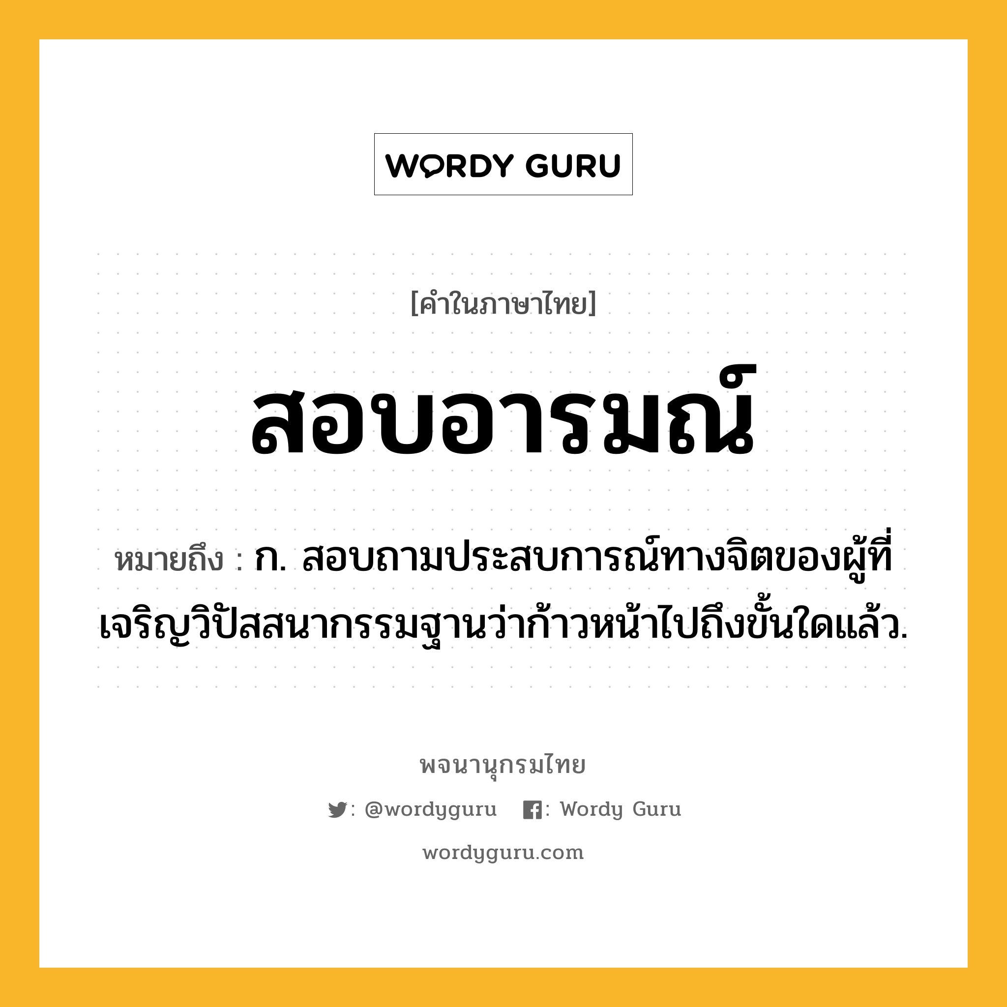 สอบอารมณ์ ความหมาย หมายถึงอะไร?, คำในภาษาไทย สอบอารมณ์ หมายถึง ก. สอบถามประสบการณ์ทางจิตของผู้ที่เจริญวิปัสสนากรรมฐานว่าก้าวหน้าไปถึงขั้นใดแล้ว.