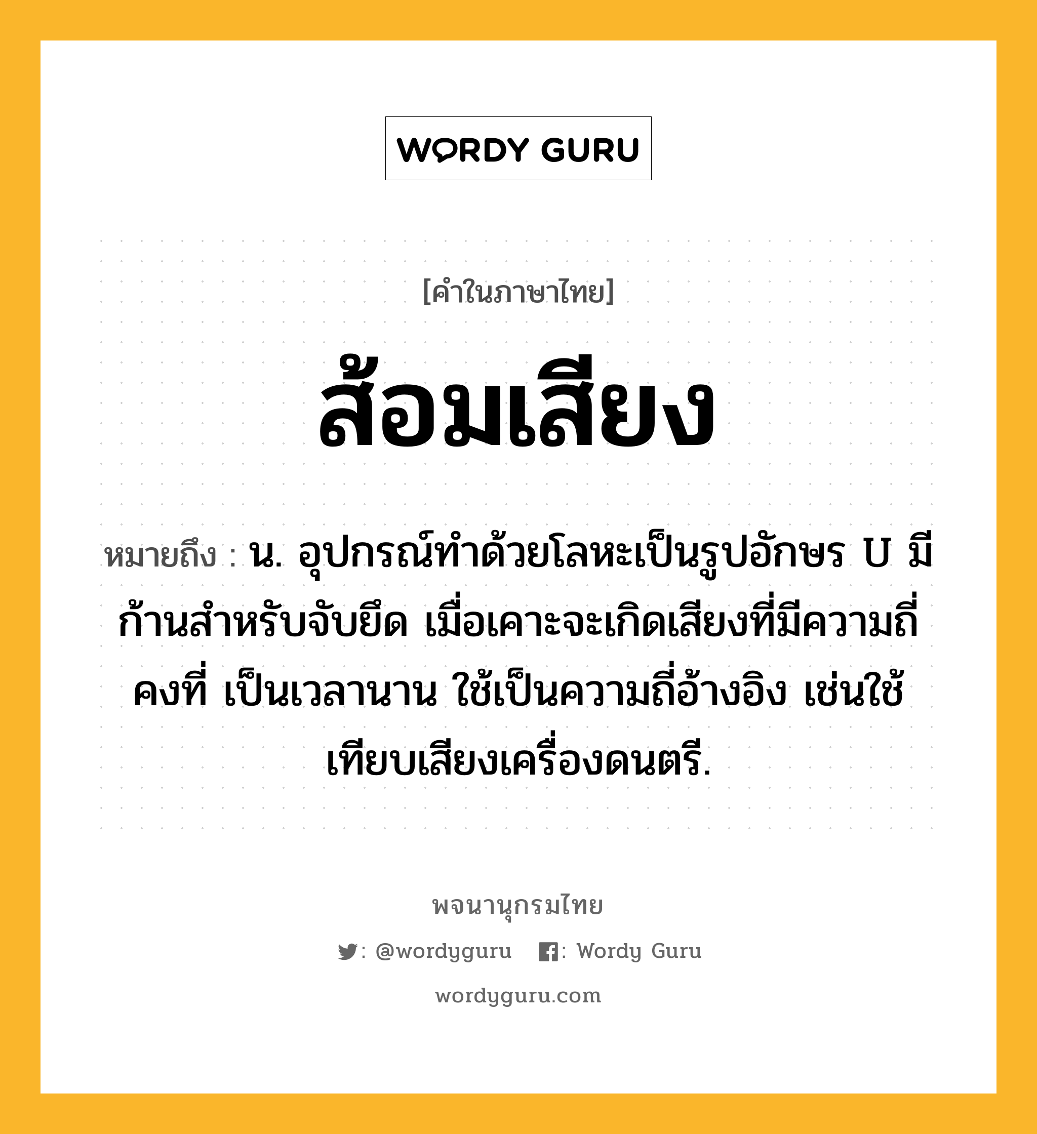 ส้อมเสียง ความหมาย หมายถึงอะไร?, คำในภาษาไทย ส้อมเสียง หมายถึง น. อุปกรณ์ทำด้วยโลหะเป็นรูปอักษร U มีก้านสำหรับจับยึด เมื่อเคาะจะเกิดเสียงที่มีความถี่คงที่ เป็นเวลานาน ใช้เป็นความถี่อ้างอิง เช่นใช้เทียบเสียงเครื่องดนตรี.