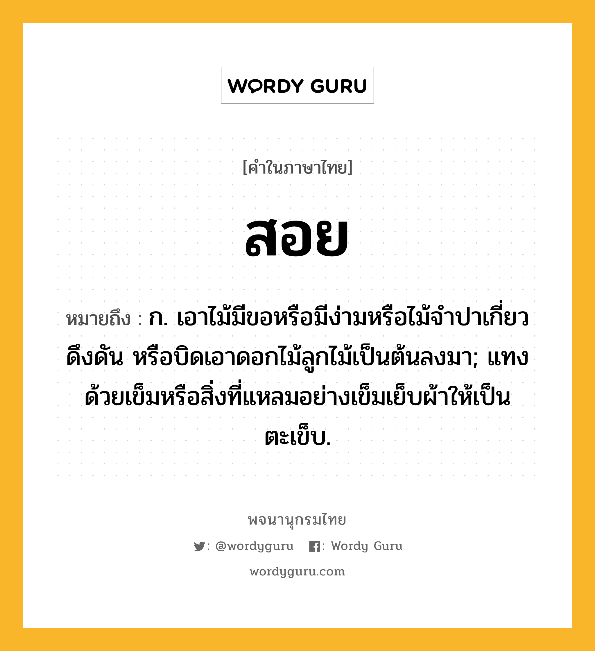 สอย ความหมาย หมายถึงอะไร?, คำในภาษาไทย สอย หมายถึง ก. เอาไม้มีขอหรือมีง่ามหรือไม้จำปาเกี่ยว ดึงดัน หรือบิดเอาดอกไม้ลูกไม้เป็นต้นลงมา; แทงด้วยเข็มหรือสิ่งที่แหลมอย่างเข็มเย็บผ้าให้เป็นตะเข็บ.