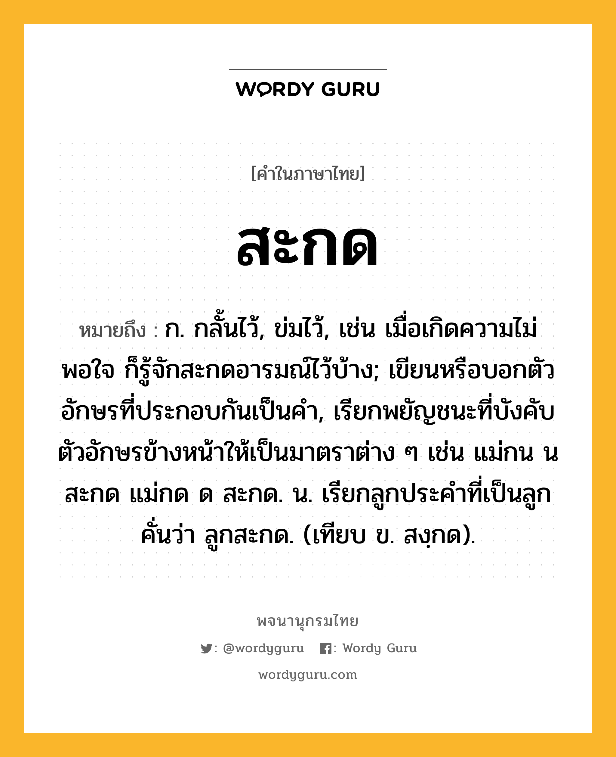 สะกด ความหมาย หมายถึงอะไร?, คำในภาษาไทย สะกด หมายถึง ก. กลั้นไว้, ข่มไว้, เช่น เมื่อเกิดความไม่พอใจ ก็รู้จักสะกดอารมณ์ไว้บ้าง; เขียนหรือบอกตัวอักษรที่ประกอบกันเป็นคํา, เรียกพยัญชนะที่บังคับตัวอักษรข้างหน้าให้เป็นมาตราต่าง ๆ เช่น แม่กน น สะกด แม่กด ด สะกด. น. เรียกลูกประคําที่เป็นลูกคั่นว่า ลูกสะกด. (เทียบ ข. สงฺกด).