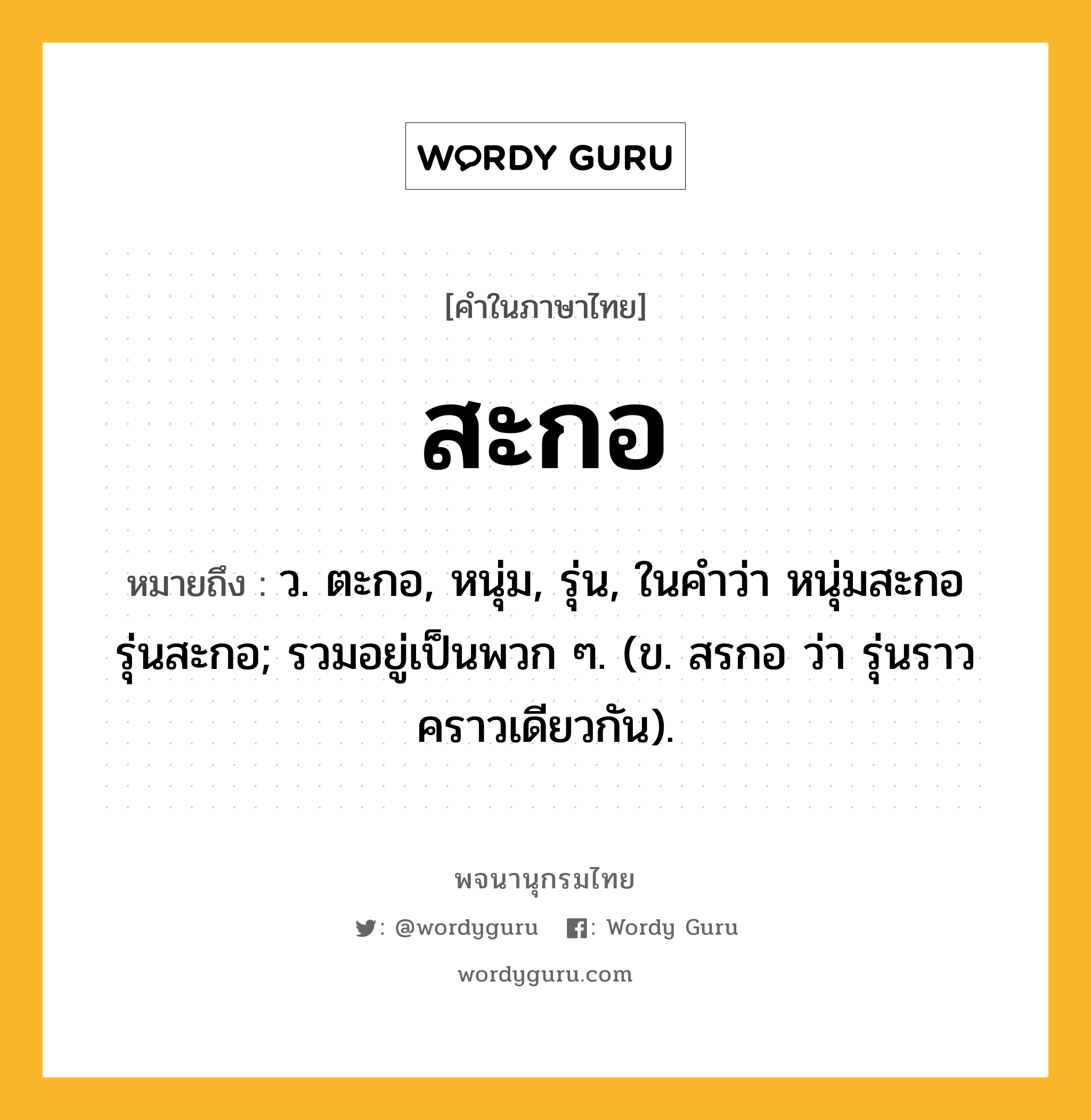 สะกอ ความหมาย หมายถึงอะไร?, คำในภาษาไทย สะกอ หมายถึง ว. ตะกอ, หนุ่ม, รุ่น, ในคำว่า หนุ่มสะกอ รุ่นสะกอ; รวมอยู่เป็นพวก ๆ. (ข. สรกอ ว่า รุ่นราวคราวเดียวกัน).