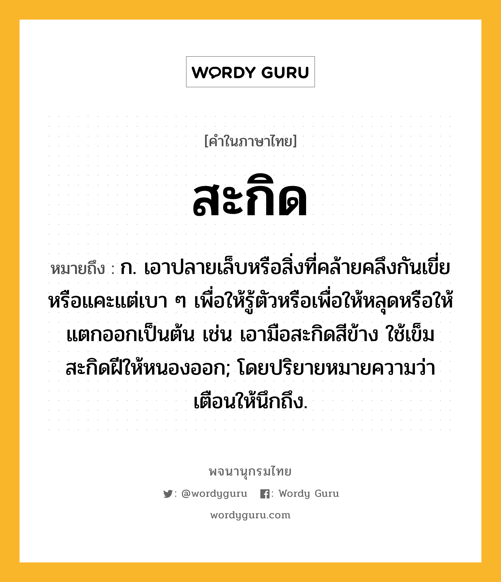 สะกิด ความหมาย หมายถึงอะไร?, คำในภาษาไทย สะกิด หมายถึง ก. เอาปลายเล็บหรือสิ่งที่คล้ายคลึงกันเขี่ยหรือแคะแต่เบา ๆ เพื่อให้รู้ตัวหรือเพื่อให้หลุดหรือให้แตกออกเป็นต้น เช่น เอามือสะกิดสีข้าง ใช้เข็มสะกิดฝีให้หนองออก; โดยปริยายหมายความว่า เตือนให้นึกถึง.