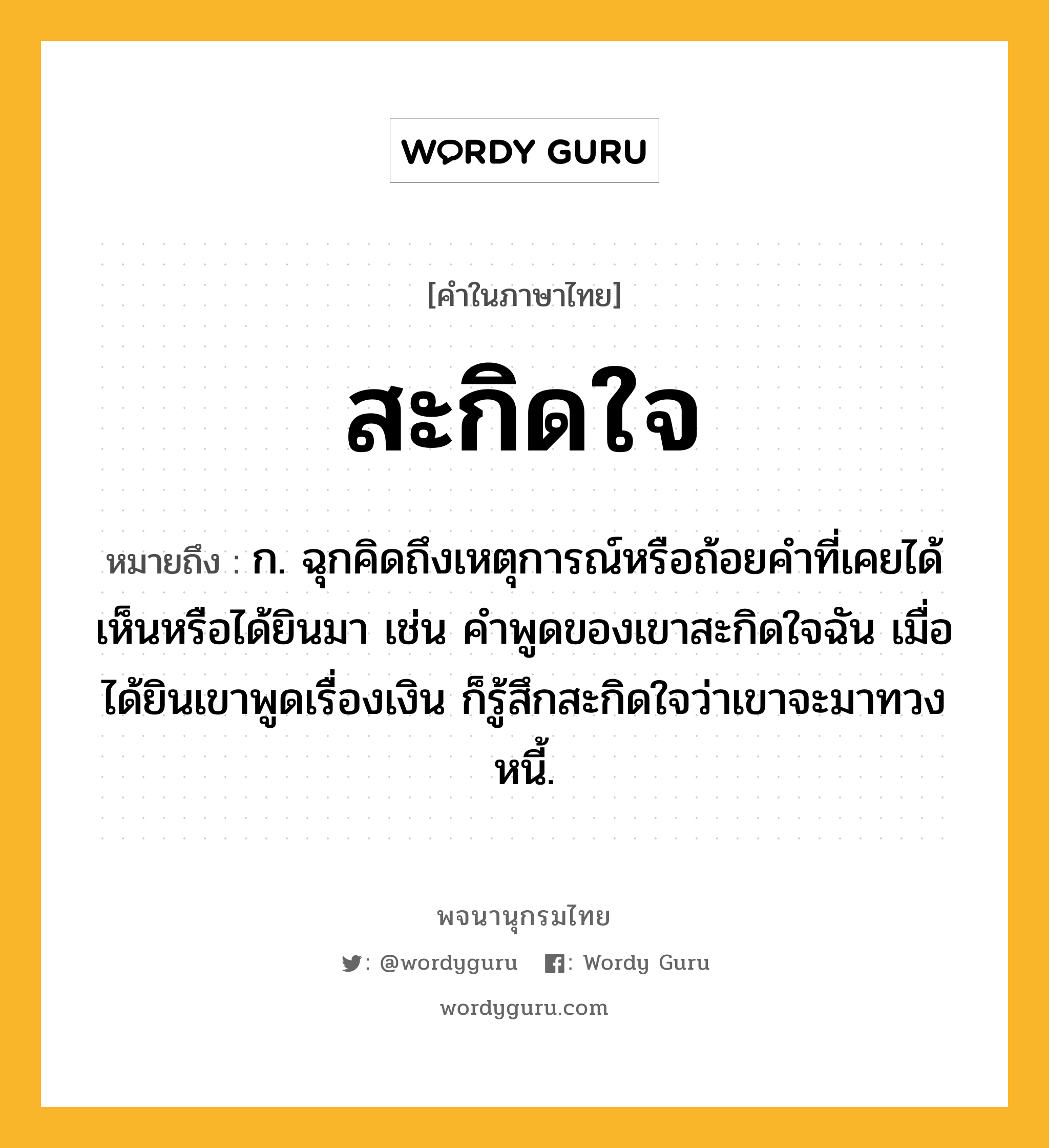 สะกิดใจ ความหมาย หมายถึงอะไร?, คำในภาษาไทย สะกิดใจ หมายถึง ก. ฉุกคิดถึงเหตุการณ์หรือถ้อยคำที่เคยได้เห็นหรือได้ยินมา เช่น คำพูดของเขาสะกิดใจฉัน เมื่อได้ยินเขาพูดเรื่องเงิน ก็รู้สึกสะกิดใจว่าเขาจะมาทวงหนี้.