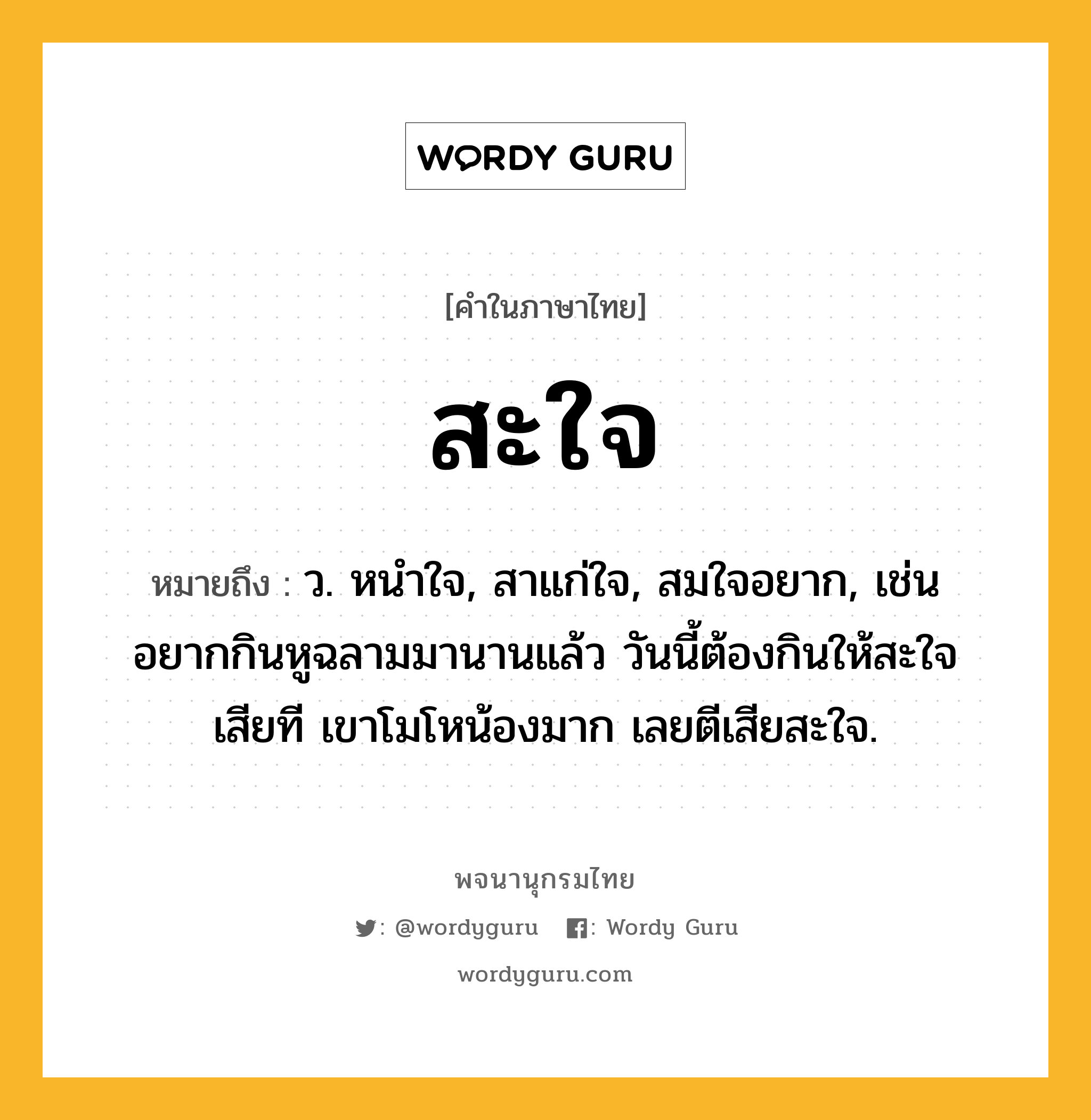 สะใจ ความหมาย หมายถึงอะไร?, คำในภาษาไทย สะใจ หมายถึง ว. หนําใจ, สาแก่ใจ, สมใจอยาก, เช่น อยากกินหูฉลามมานานแล้ว วันนี้ต้องกินให้สะใจเสียที เขาโมโหน้องมาก เลยตีเสียสะใจ.