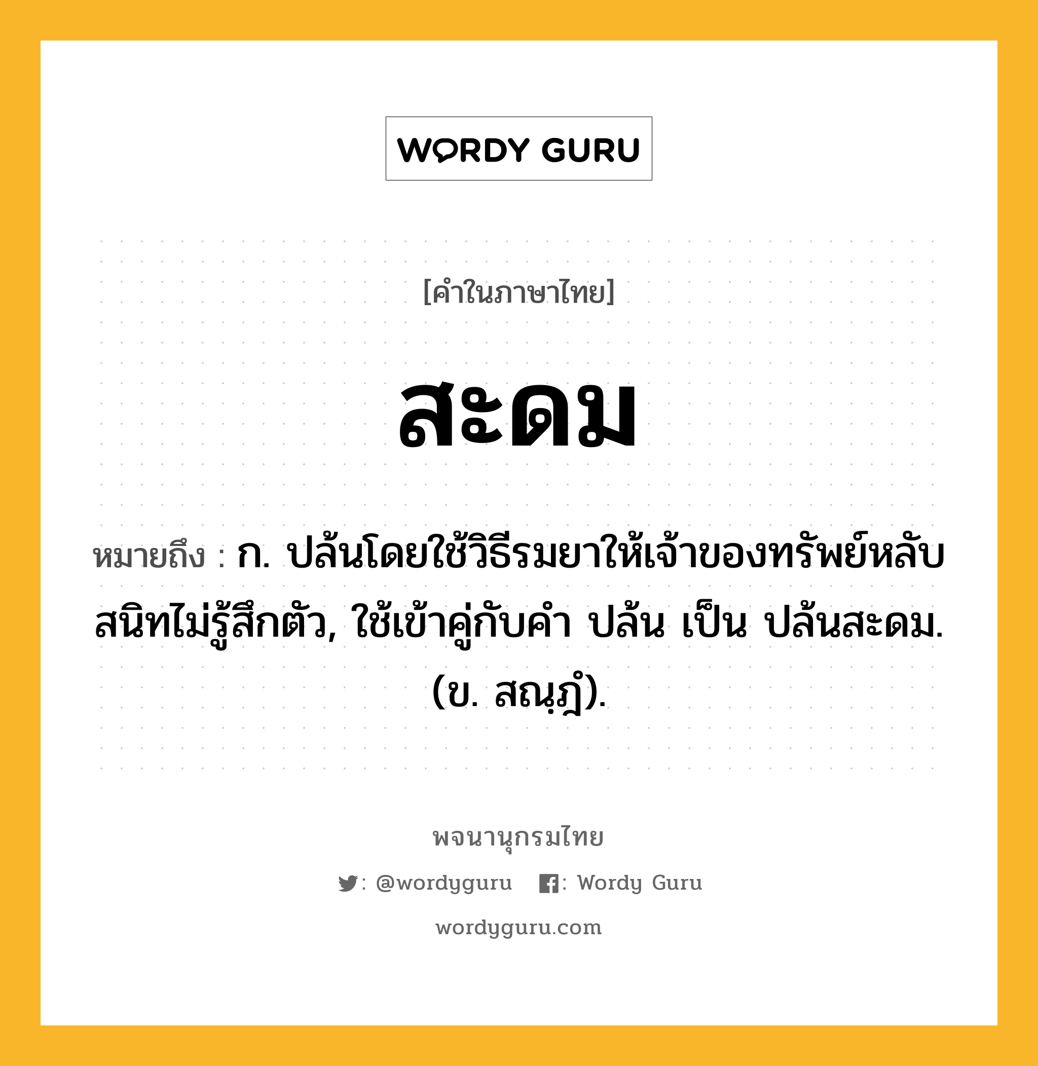 สะดม ความหมาย หมายถึงอะไร?, คำในภาษาไทย สะดม หมายถึง ก. ปล้นโดยใช้วิธีรมยาให้เจ้าของทรัพย์หลับสนิทไม่รู้สึกตัว, ใช้เข้าคู่กับคำ ปล้น เป็น ปล้นสะดม. (ข. สณฺฎํ).