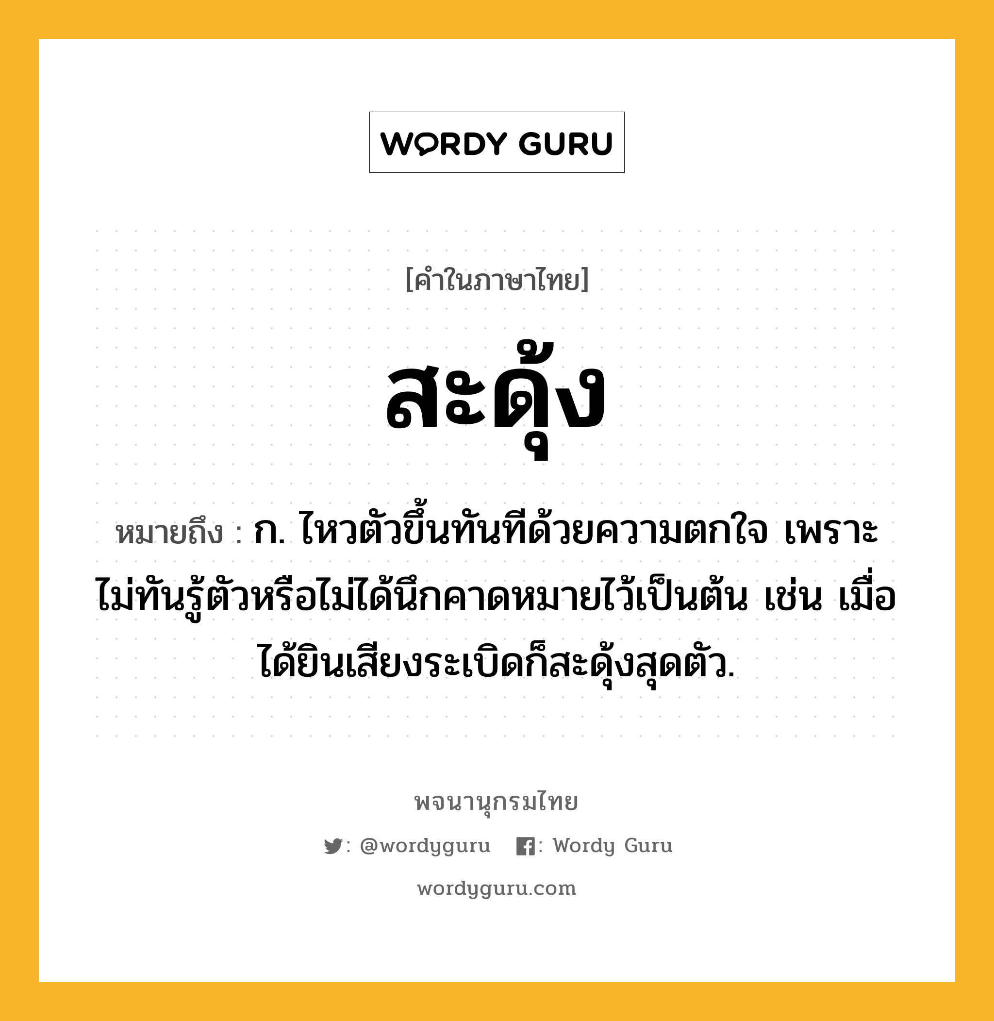 สะดุ้ง ความหมาย หมายถึงอะไร?, คำในภาษาไทย สะดุ้ง หมายถึง ก. ไหวตัวขึ้นทันทีด้วยความตกใจ เพราะไม่ทันรู้ตัวหรือไม่ได้นึกคาดหมายไว้เป็นต้น เช่น เมื่อได้ยินเสียงระเบิดก็สะดุ้งสุดตัว.