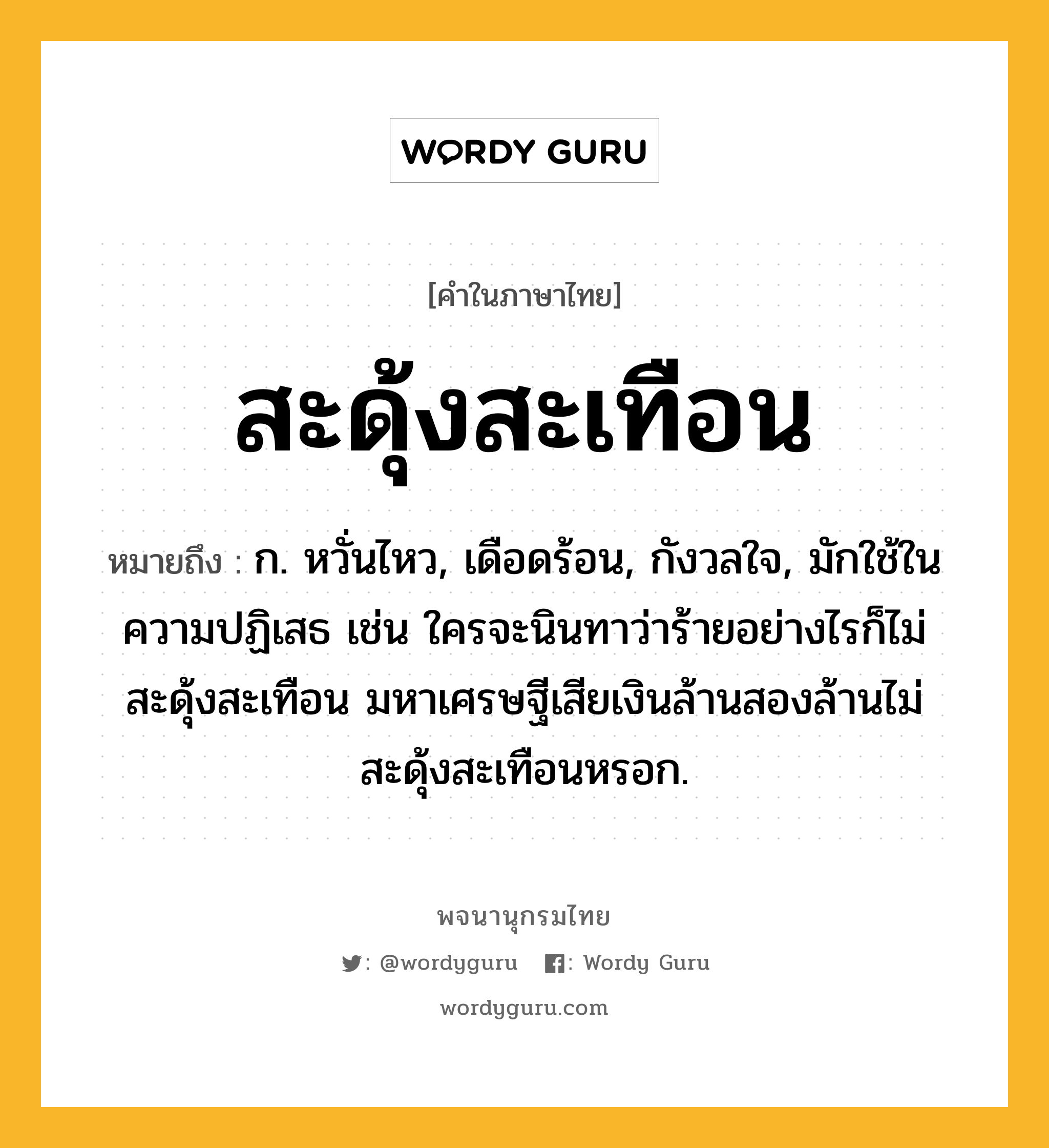 สะดุ้งสะเทือน ความหมาย หมายถึงอะไร?, คำในภาษาไทย สะดุ้งสะเทือน หมายถึง ก. หวั่นไหว, เดือดร้อน, กังวลใจ, มักใช้ในความปฏิเสธ เช่น ใครจะนินทาว่าร้ายอย่างไรก็ไม่สะดุ้งสะเทือน มหาเศรษฐีเสียเงินล้านสองล้านไม่สะดุ้งสะเทือนหรอก.