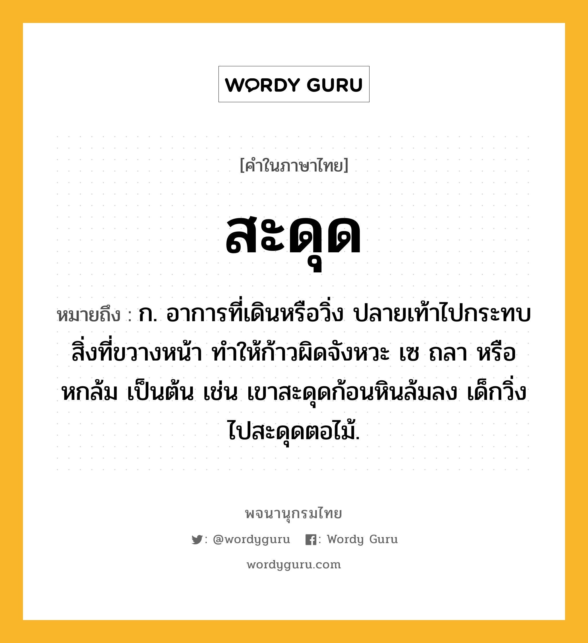 สะดุด ความหมาย หมายถึงอะไร?, คำในภาษาไทย สะดุด หมายถึง ก. อาการที่เดินหรือวิ่ง ปลายเท้าไปกระทบสิ่งที่ขวางหน้า ทําให้ก้าวผิดจังหวะ เซ ถลา หรือหกล้ม เป็นต้น เช่น เขาสะดุดก้อนหินล้มลง เด็กวิ่งไปสะดุดตอไม้.