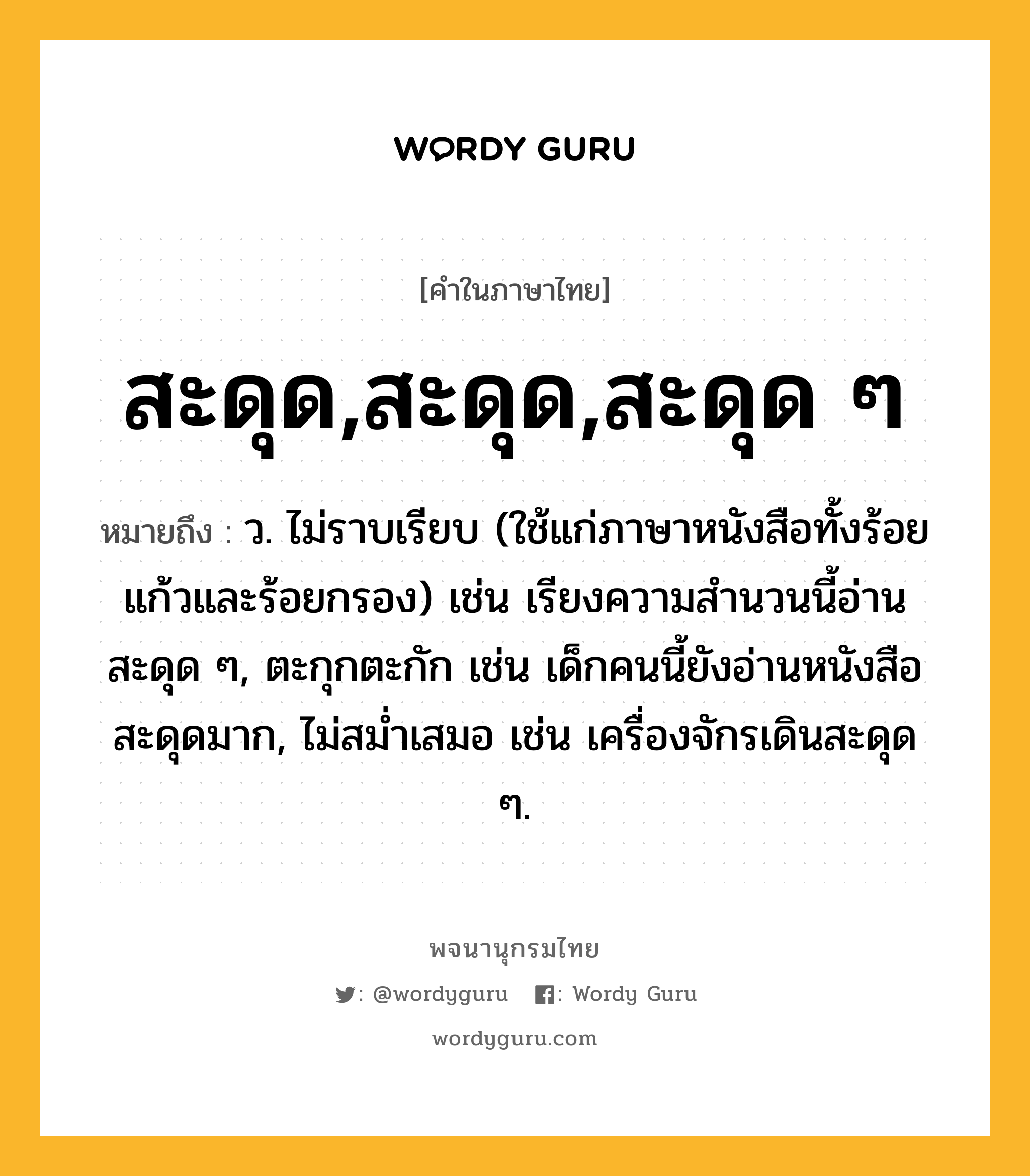 สะดุด,สะดุด,สะดุด ๆ ความหมาย หมายถึงอะไร?, คำในภาษาไทย สะดุด,สะดุด,สะดุด ๆ หมายถึง ว. ไม่ราบเรียบ (ใช้แก่ภาษาหนังสือทั้งร้อยแก้วและร้อยกรอง) เช่น เรียงความสำนวนนี้อ่านสะดุด ๆ, ตะกุกตะกัก เช่น เด็กคนนี้ยังอ่านหนังสือสะดุดมาก, ไม่สม่ำเสมอ เช่น เครื่องจักรเดินสะดุด ๆ.