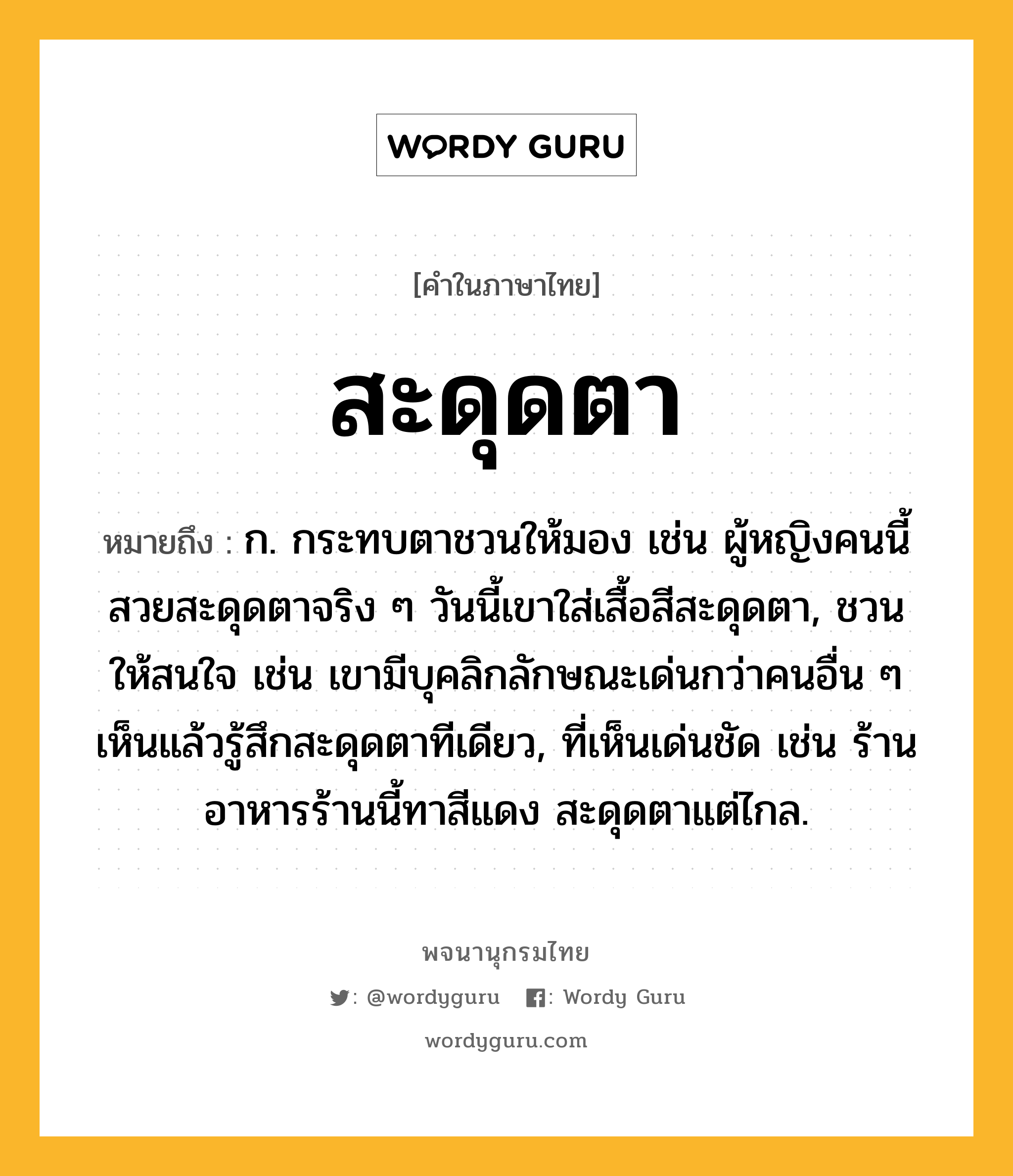 สะดุดตา ความหมาย หมายถึงอะไร?, คำในภาษาไทย สะดุดตา หมายถึง ก. กระทบตาชวนให้มอง เช่น ผู้หญิงคนนี้สวยสะดุดตาจริง ๆ วันนี้เขาใส่เสื้อสีสะดุดตา, ชวนให้สนใจ เช่น เขามีบุคลิกลักษณะเด่นกว่าคนอื่น ๆ เห็นแล้วรู้สึกสะดุดตาทีเดียว, ที่เห็นเด่นชัด เช่น ร้านอาหารร้านนี้ทาสีแดง สะดุดตาแต่ไกล.