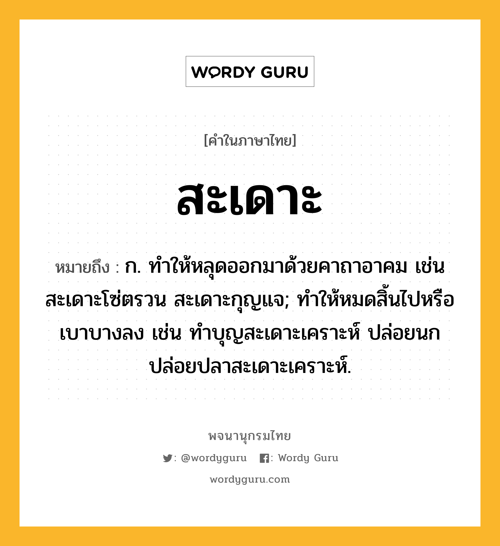 สะเดาะ ความหมาย หมายถึงอะไร?, คำในภาษาไทย สะเดาะ หมายถึง ก. ทําให้หลุดออกมาด้วยคาถาอาคม เช่น สะเดาะโซ่ตรวน สะเดาะกุญแจ; ทำให้หมดสิ้นไปหรือเบาบางลง เช่น ทำบุญสะเดาะเคราะห์ ปล่อยนกปล่อยปลาสะเดาะเคราะห์.