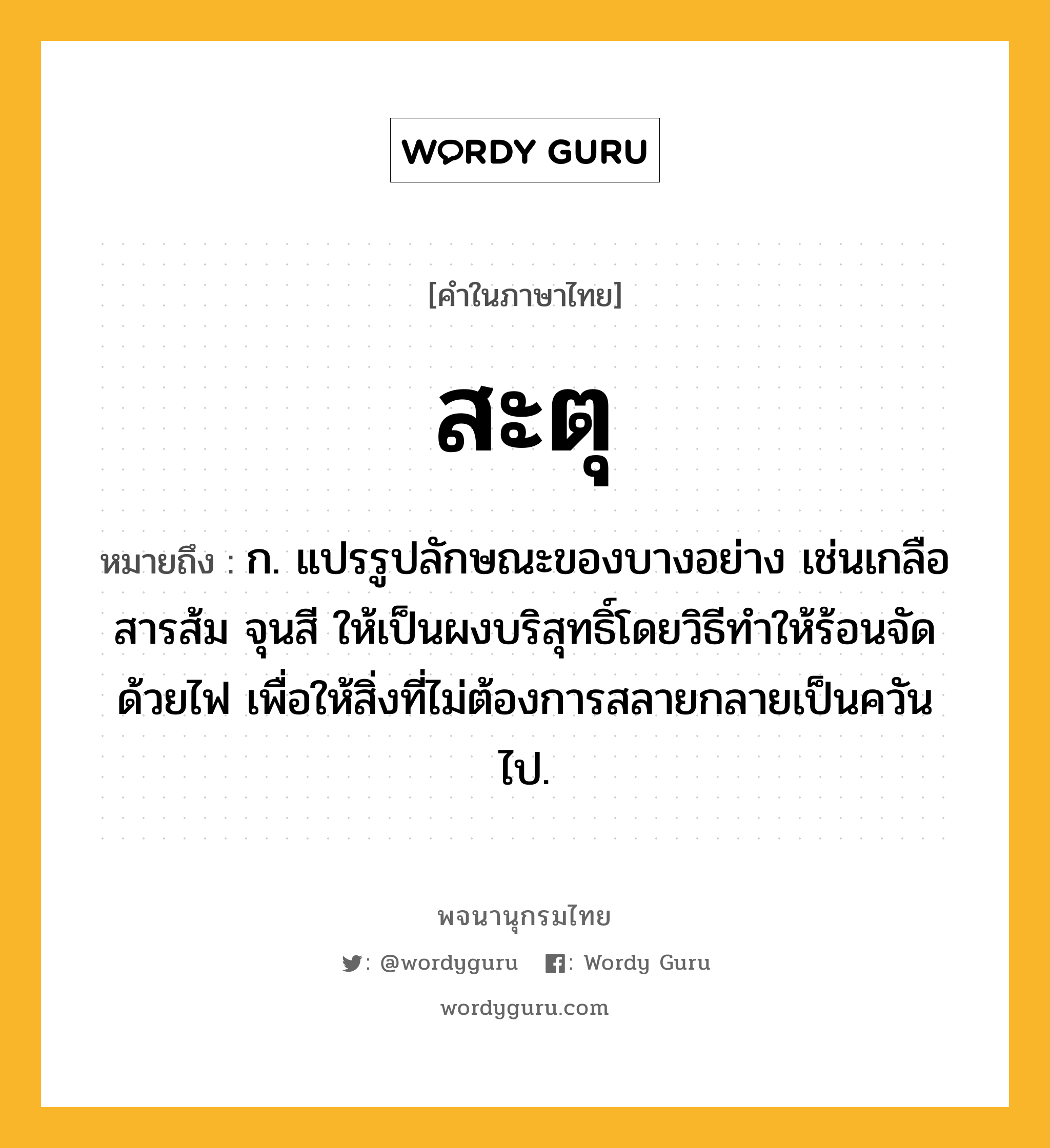 สะตุ ความหมาย หมายถึงอะไร?, คำในภาษาไทย สะตุ หมายถึง ก. แปรรูปลักษณะของบางอย่าง เช่นเกลือ สารส้ม จุนสี ให้เป็นผงบริสุทธิ์โดยวิธีทําให้ร้อนจัดด้วยไฟ เพื่อให้สิ่งที่ไม่ต้องการสลายกลายเป็นควันไป.