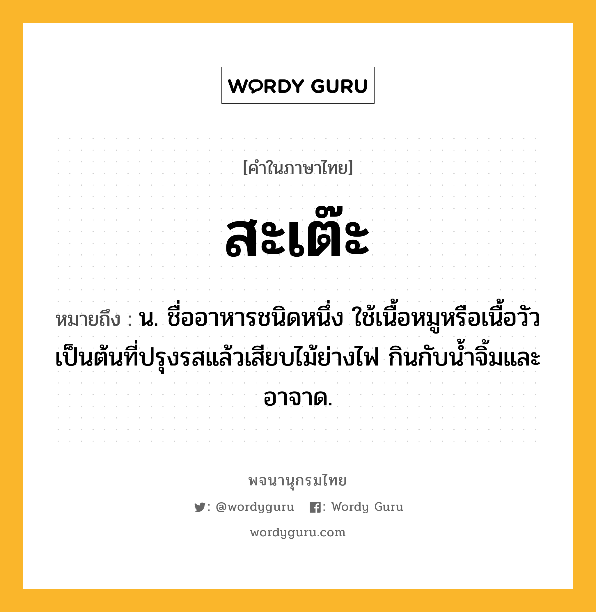 สะเต๊ะ ความหมาย หมายถึงอะไร?, คำในภาษาไทย สะเต๊ะ หมายถึง น. ชื่ออาหารชนิดหนึ่ง ใช้เนื้อหมูหรือเนื้อวัวเป็นต้นที่ปรุงรสแล้วเสียบไม้ย่างไฟ กินกับนํ้าจิ้มและอาจาด.