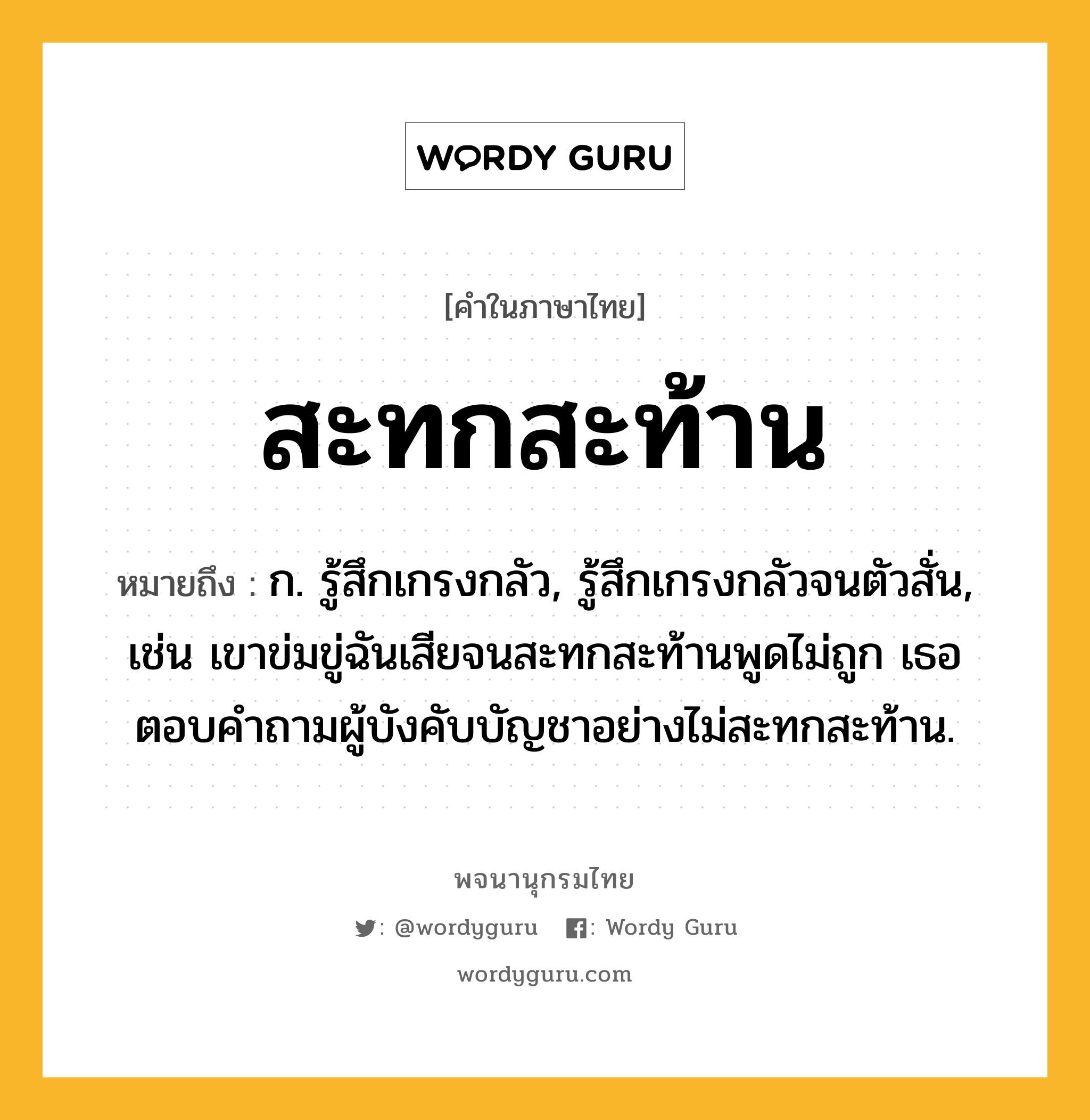 สะทกสะท้าน ความหมาย หมายถึงอะไร?, คำในภาษาไทย สะทกสะท้าน หมายถึง ก. รู้สึกเกรงกลัว, รู้สึกเกรงกลัวจนตัวสั่น, เช่น เขาข่มขู่ฉันเสียจนสะทกสะท้านพูดไม่ถูก เธอตอบคำถามผู้บังคับบัญชาอย่างไม่สะทกสะท้าน.