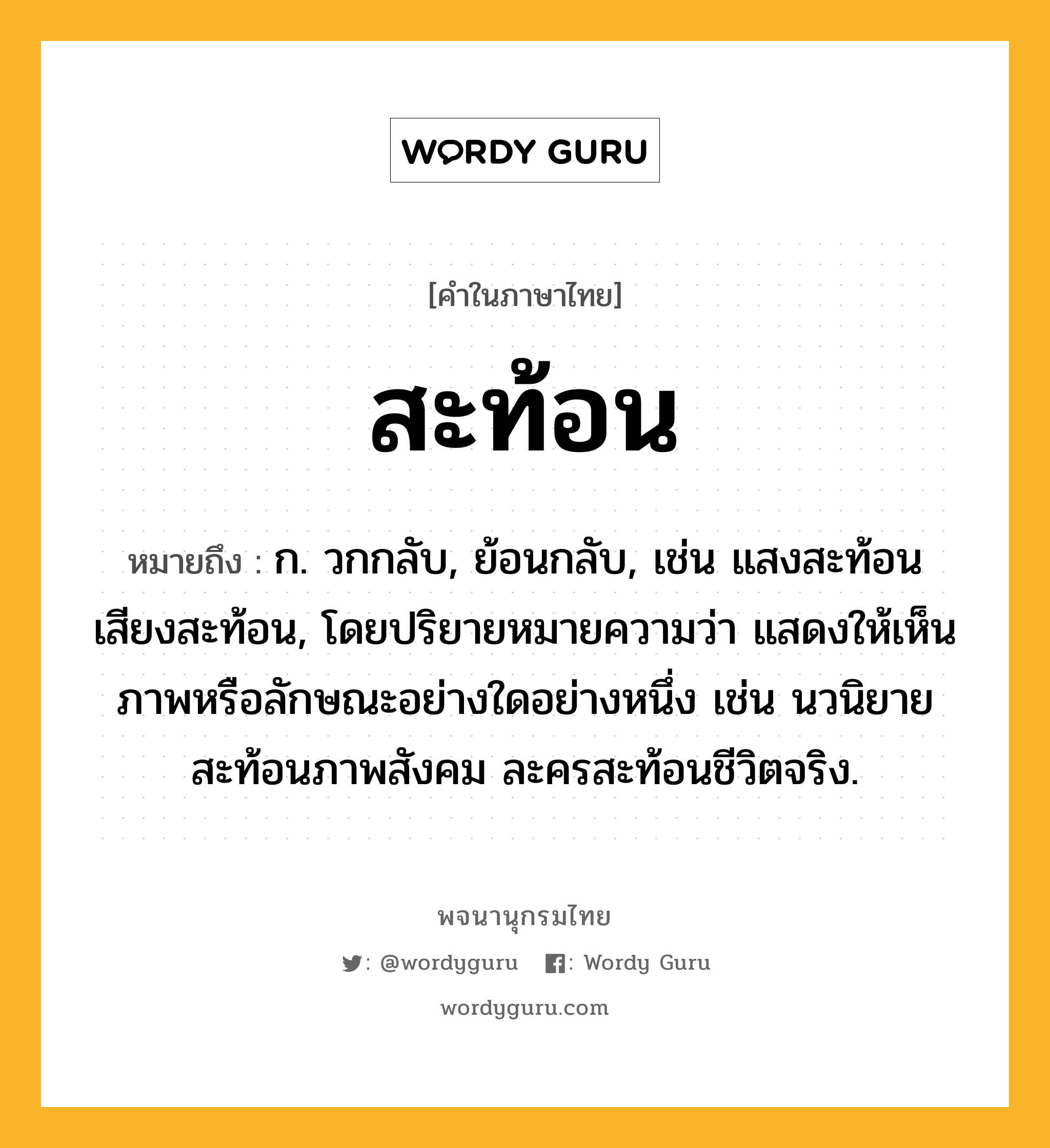 สะท้อน ความหมาย หมายถึงอะไร?, คำในภาษาไทย สะท้อน หมายถึง ก. วกกลับ, ย้อนกลับ, เช่น แสงสะท้อน เสียงสะท้อน, โดยปริยายหมายความว่า แสดงให้เห็นภาพหรือลักษณะอย่างใดอย่างหนึ่ง เช่น นวนิยายสะท้อนภาพสังคม ละครสะท้อนชีวิตจริง.