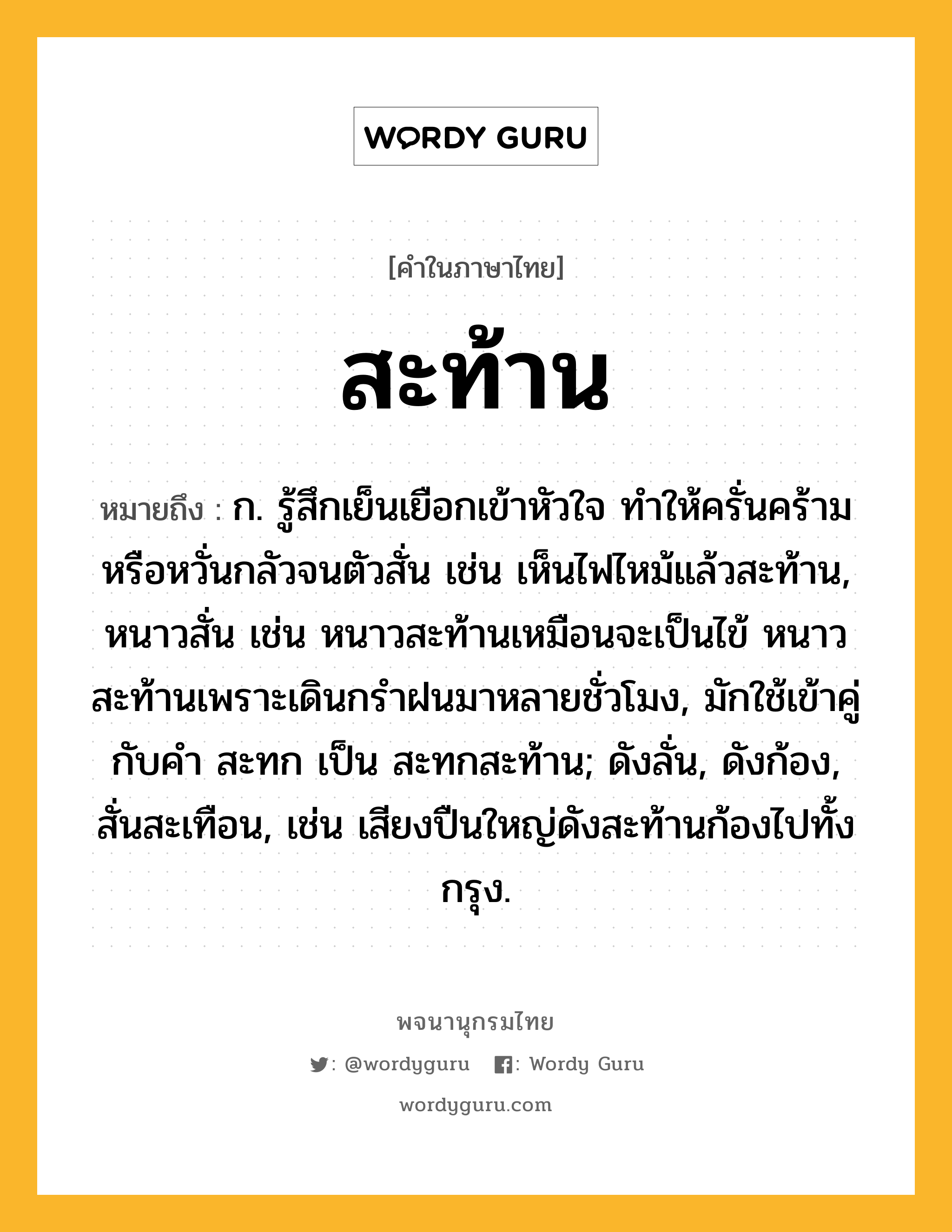 สะท้าน ความหมาย หมายถึงอะไร?, คำในภาษาไทย สะท้าน หมายถึง ก. รู้สึกเย็นเยือกเข้าหัวใจ ทําให้ครั่นคร้าม หรือหวั่นกลัวจนตัวสั่น เช่น เห็นไฟไหม้แล้วสะท้าน, หนาวสั่น เช่น หนาวสะท้านเหมือนจะเป็นไข้ หนาวสะท้านเพราะเดินกรำฝนมาหลายชั่วโมง, มักใช้เข้าคู่กับคำ สะทก เป็น สะทกสะท้าน; ดังลั่น, ดังก้อง, สั่นสะเทือน, เช่น เสียงปืนใหญ่ดังสะท้านก้องไปทั้งกรุง.