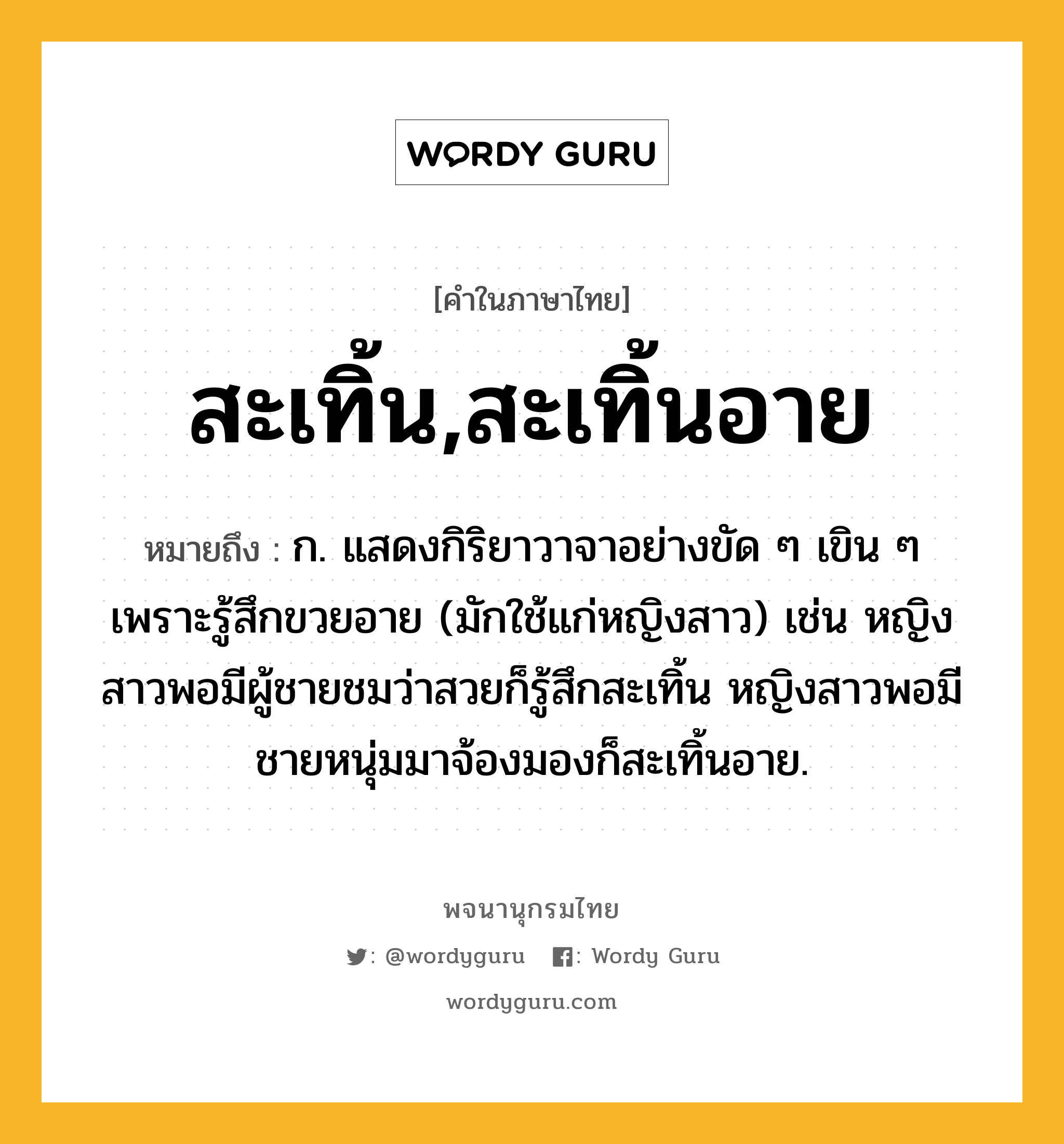 สะเทิ้น,สะเทิ้นอาย ความหมาย หมายถึงอะไร?, คำในภาษาไทย สะเทิ้น,สะเทิ้นอาย หมายถึง ก. แสดงกิริยาวาจาอย่างขัด ๆ เขิน ๆ เพราะรู้สึกขวยอาย (มักใช้แก่หญิงสาว) เช่น หญิงสาวพอมีผู้ชายชมว่าสวยก็รู้สึกสะเทิ้น หญิงสาวพอมีชายหนุ่มมาจ้องมองก็สะเทิ้นอาย.