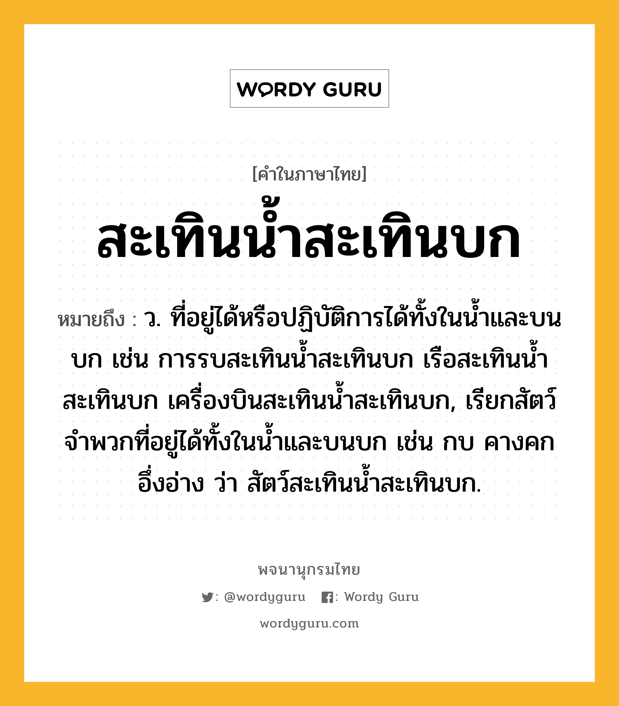 สะเทินน้ำสะเทินบก ความหมาย หมายถึงอะไร?, คำในภาษาไทย สะเทินน้ำสะเทินบก หมายถึง ว. ที่อยู่ได้หรือปฏิบัติการได้ทั้งในนํ้าและบนบก เช่น การรบสะเทินนํ้าสะเทินบก เรือสะเทินนํ้าสะเทินบก เครื่องบินสะเทินนํ้าสะเทินบก, เรียกสัตว์จําพวกที่อยู่ได้ทั้งในนํ้าและบนบก เช่น กบ คางคก อึ่งอ่าง ว่า สัตว์สะเทินนํ้าสะเทินบก.