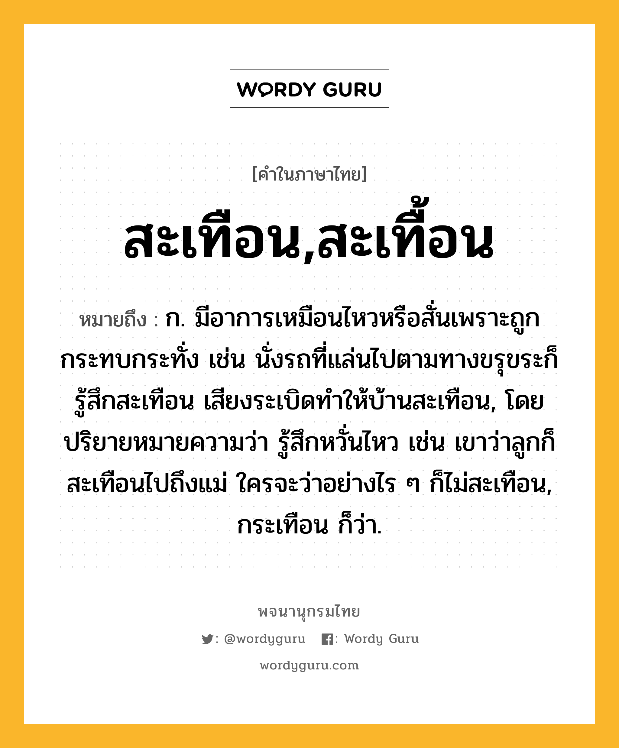 สะเทือน,สะเทื้อน ความหมาย หมายถึงอะไร?, คำในภาษาไทย สะเทือน,สะเทื้อน หมายถึง ก. มีอาการเหมือนไหวหรือสั่นเพราะถูกกระทบกระทั่ง เช่น นั่งรถที่แล่นไปตามทางขรุขระก็รู้สึกสะเทือน เสียงระเบิดทำให้บ้านสะเทือน, โดยปริยายหมายความว่า รู้สึกหวั่นไหว เช่น เขาว่าลูกก็สะเทือนไปถึงแม่ ใครจะว่าอย่างไร ๆ ก็ไม่สะเทือน, กระเทือน ก็ว่า.