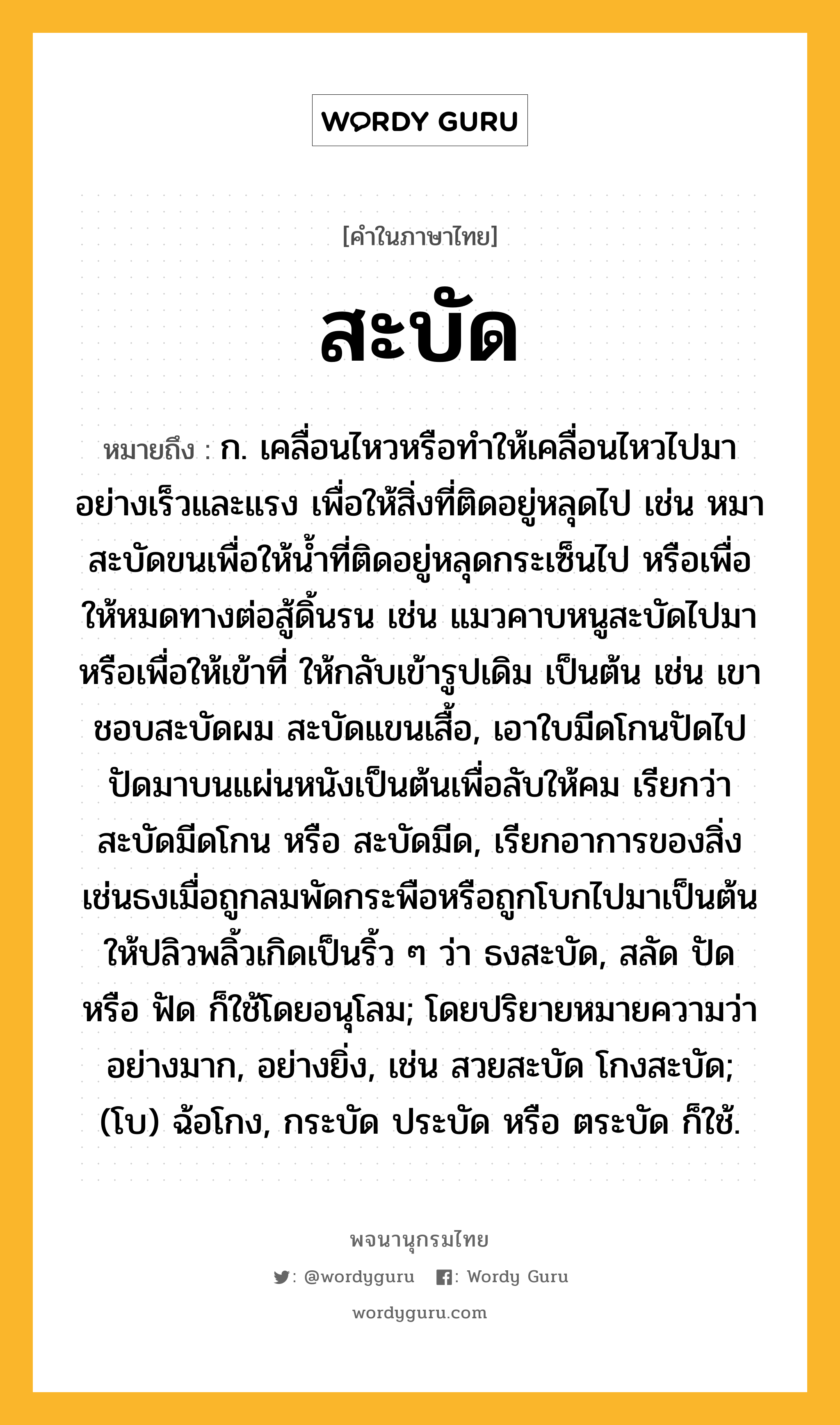 สะบัด ความหมาย หมายถึงอะไร?, คำในภาษาไทย สะบัด หมายถึง ก. เคลื่อนไหวหรือทําให้เคลื่อนไหวไปมาอย่างเร็วและแรง เพื่อให้สิ่งที่ติดอยู่หลุดไป เช่น หมาสะบัดขนเพื่อให้นํ้าที่ติดอยู่หลุดกระเซ็นไป หรือเพื่อให้หมดทางต่อสู้ดิ้นรน เช่น แมวคาบหนูสะบัดไปมา หรือเพื่อให้เข้าที่ ให้กลับเข้ารูปเดิม เป็นต้น เช่น เขาชอบสะบัดผม สะบัดแขนเสื้อ, เอาใบมีดโกนปัดไปปัดมาบนแผ่นหนังเป็นต้นเพื่อลับให้คม เรียกว่า สะบัดมีดโกน หรือ สะบัดมีด, เรียกอาการของสิ่งเช่นธงเมื่อถูกลมพัดกระพือหรือถูกโบกไปมาเป็นต้นให้ปลิวพลิ้วเกิดเป็นริ้ว ๆ ว่า ธงสะบัด, สลัด ปัด หรือ ฟัด ก็ใช้โดยอนุโลม; โดยปริยายหมายความว่า อย่างมาก, อย่างยิ่ง, เช่น สวยสะบัด โกงสะบัด; (โบ) ฉ้อโกง, กระบัด ประบัด หรือ ตระบัด ก็ใช้.