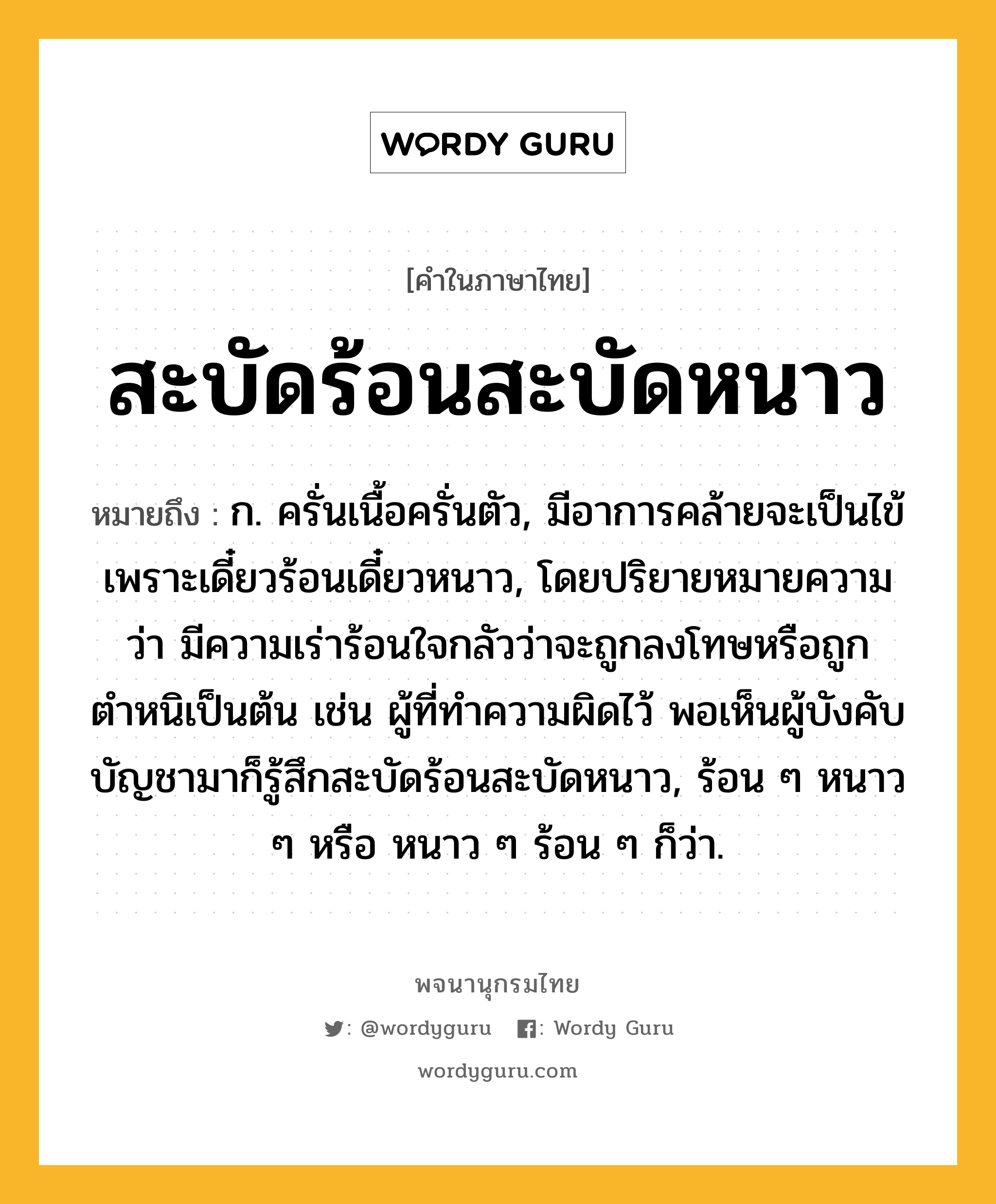 สะบัดร้อนสะบัดหนาว ความหมาย หมายถึงอะไร?, คำในภาษาไทย สะบัดร้อนสะบัดหนาว หมายถึง ก. ครั่นเนื้อครั่นตัว, มีอาการคล้ายจะเป็นไข้เพราะเดี๋ยวร้อนเดี๋ยวหนาว, โดยปริยายหมายความว่า มีความเร่าร้อนใจกลัวว่าจะถูกลงโทษหรือถูกตำหนิเป็นต้น เช่น ผู้ที่ทำความผิดไว้ พอเห็นผู้บังคับบัญชามาก็รู้สึกสะบัดร้อนสะบัดหนาว, ร้อน ๆ หนาว ๆ หรือ หนาว ๆ ร้อน ๆ ก็ว่า.