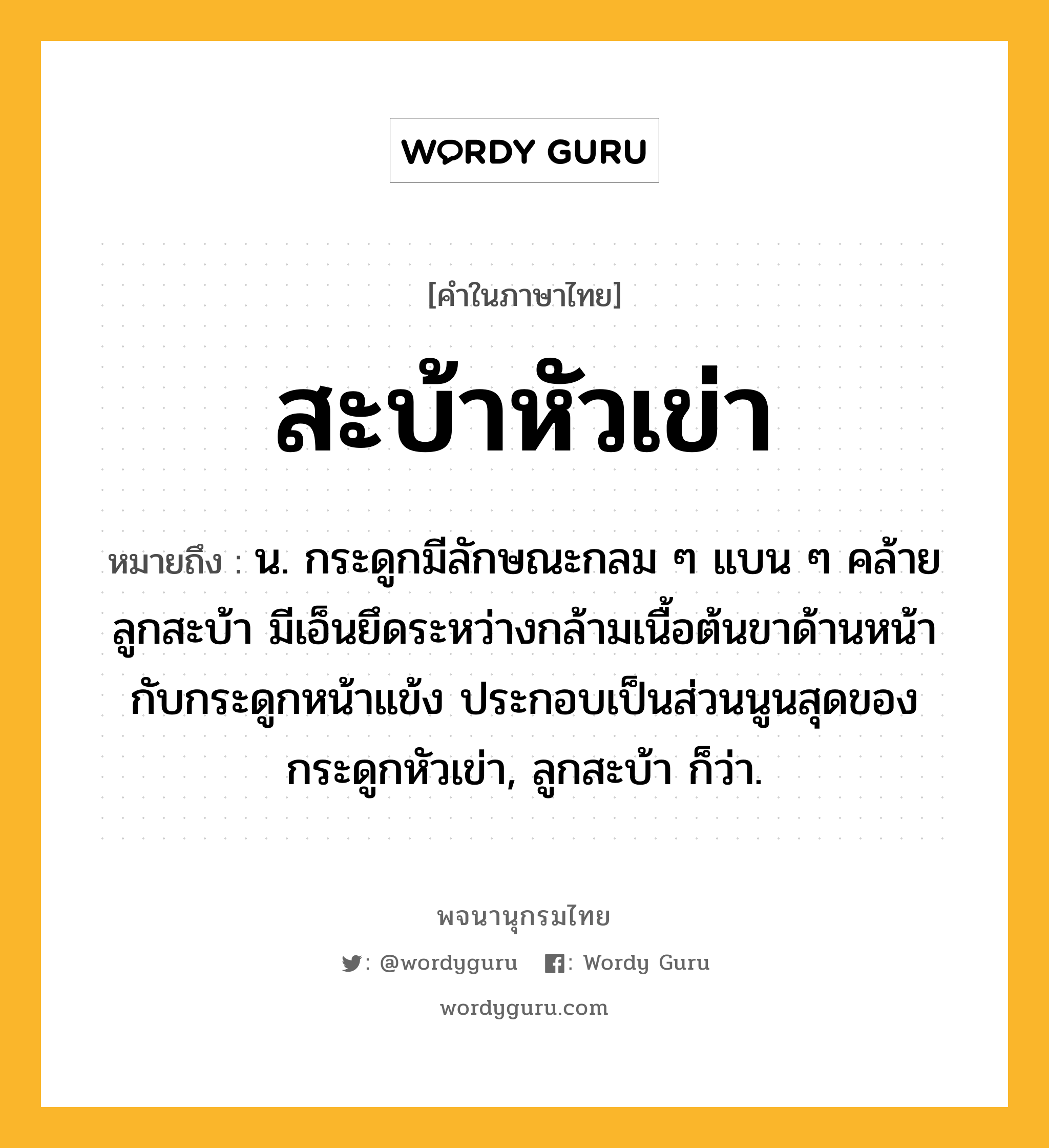 สะบ้าหัวเข่า ความหมาย หมายถึงอะไร?, คำในภาษาไทย สะบ้าหัวเข่า หมายถึง น. กระดูกมีลักษณะกลม ๆ แบน ๆ คล้ายลูกสะบ้า มีเอ็นยึดระหว่างกล้ามเนื้อต้นขาด้านหน้ากับกระดูกหน้าแข้ง ประกอบเป็นส่วนนูนสุดของกระดูกหัวเข่า, ลูกสะบ้า ก็ว่า.