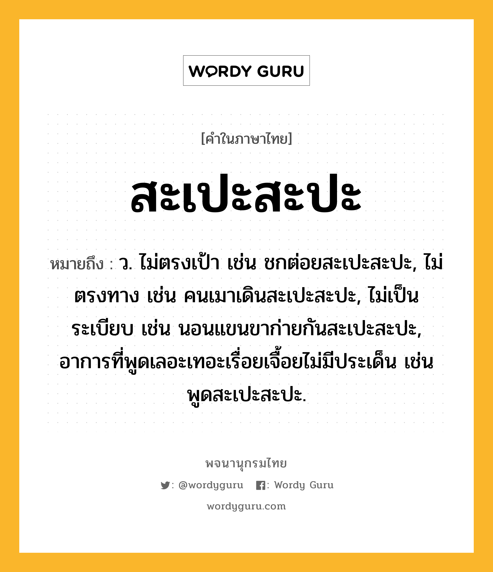 สะเปะสะปะ ความหมาย หมายถึงอะไร?, คำในภาษาไทย สะเปะสะปะ หมายถึง ว. ไม่ตรงเป้า เช่น ชกต่อยสะเปะสะปะ, ไม่ตรงทาง เช่น คนเมาเดินสะเปะสะปะ, ไม่เป็นระเบียบ เช่น นอนแขนขาก่ายกันสะเปะสะปะ, อาการที่พูดเลอะเทอะเรื่อยเจื้อยไม่มีประเด็น เช่น พูดสะเปะสะปะ.