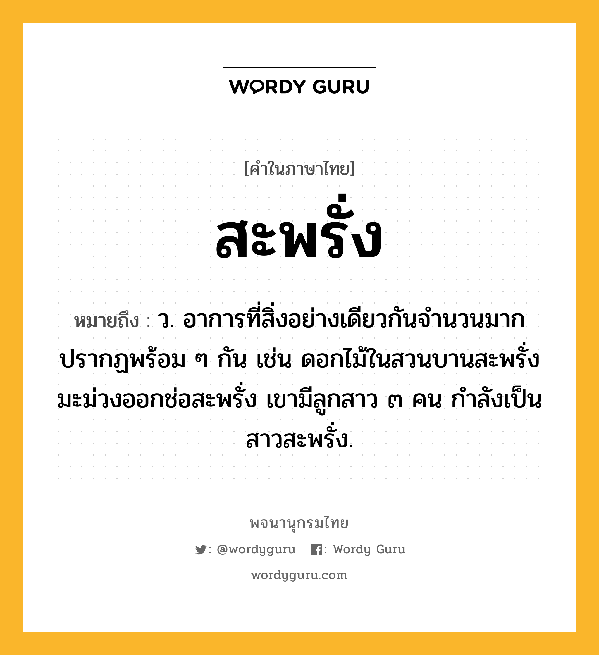 สะพรั่ง ความหมาย หมายถึงอะไร?, คำในภาษาไทย สะพรั่ง หมายถึง ว. อาการที่สิ่งอย่างเดียวกันจำนวนมากปรากฏพร้อม ๆ กัน เช่น ดอกไม้ในสวนบานสะพรั่ง มะม่วงออกช่อสะพรั่ง เขามีลูกสาว ๓ คน กำลังเป็นสาวสะพรั่ง.