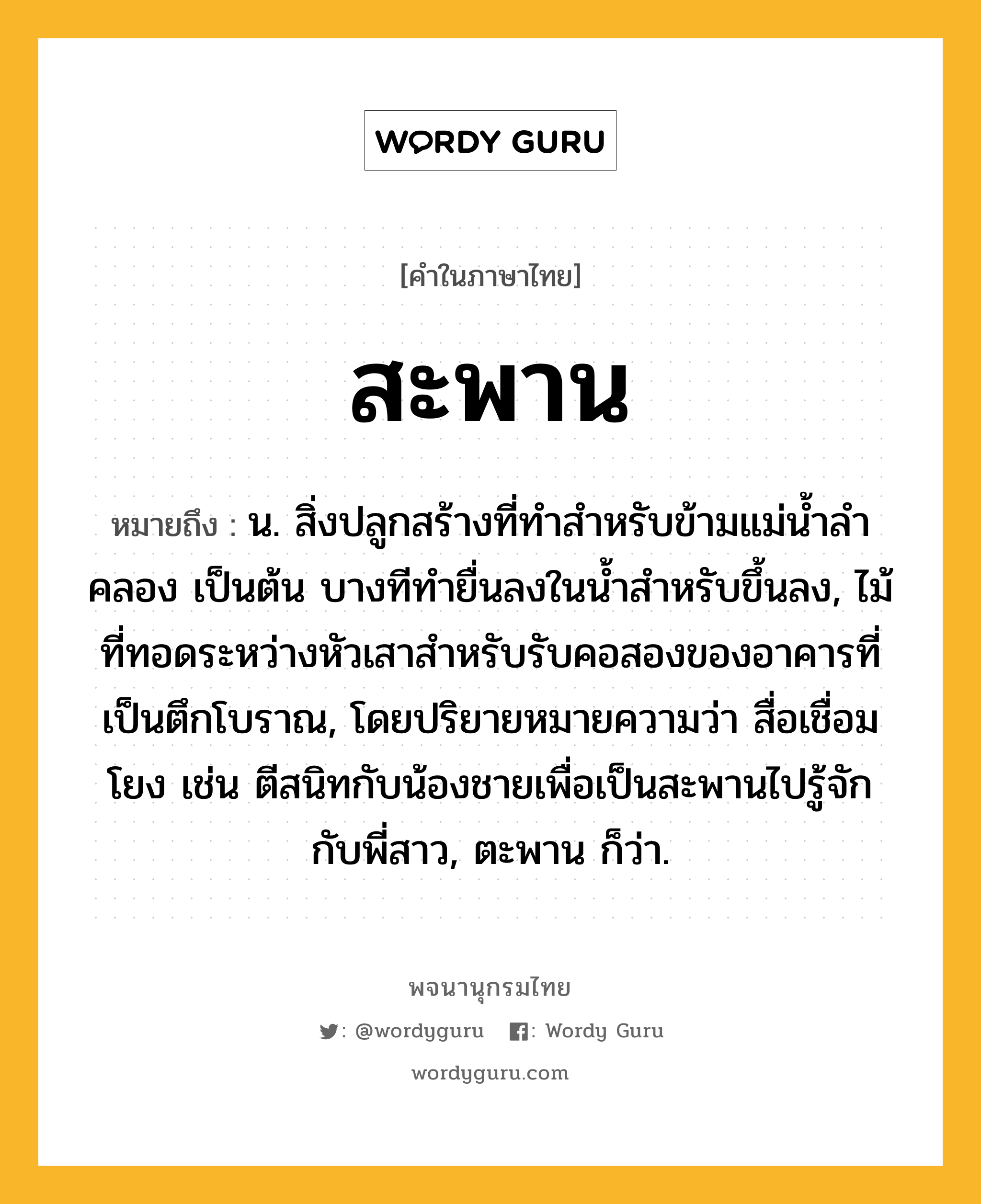 สะพาน ความหมาย หมายถึงอะไร?, คำในภาษาไทย สะพาน หมายถึง น. สิ่งปลูกสร้างที่ทําสําหรับข้ามแม่นํ้าลําคลอง เป็นต้น บางทีทํายื่นลงในนํ้าสําหรับขึ้นลง, ไม้ที่ทอดระหว่างหัวเสาสำหรับรับคอสองของอาคารที่เป็นตึกโบราณ, โดยปริยายหมายความว่า สื่อเชื่อมโยง เช่น ตีสนิทกับน้องชายเพื่อเป็นสะพานไปรู้จักกับพี่สาว, ตะพาน ก็ว่า.