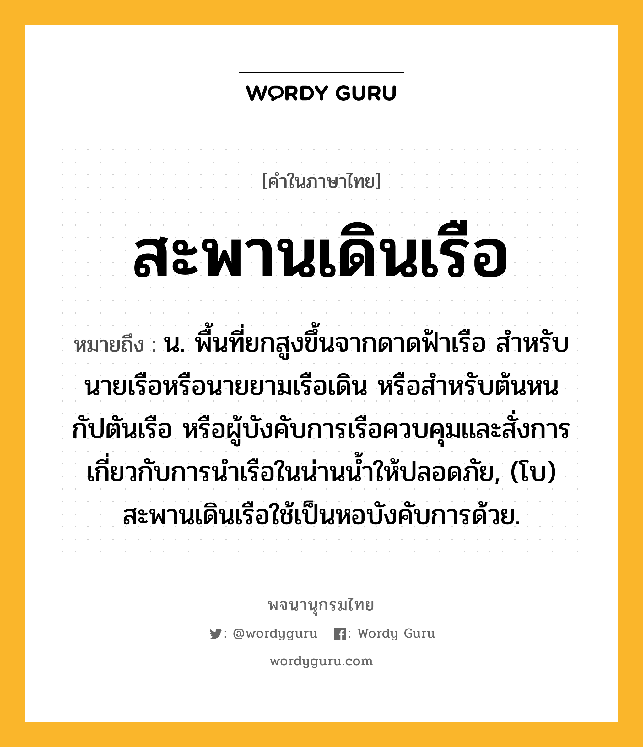 สะพานเดินเรือ ความหมาย หมายถึงอะไร?, คำในภาษาไทย สะพานเดินเรือ หมายถึง น. พื้นที่ยกสูงขึ้นจากดาดฟ้าเรือ สําหรับนายเรือหรือนายยามเรือเดิน หรือสําหรับต้นหน กัปตันเรือ หรือผู้บังคับการเรือควบคุมและสั่งการเกี่ยวกับการนําเรือในน่านนํ้าให้ปลอดภัย, (โบ) สะพานเดินเรือใช้เป็นหอบังคับการด้วย.