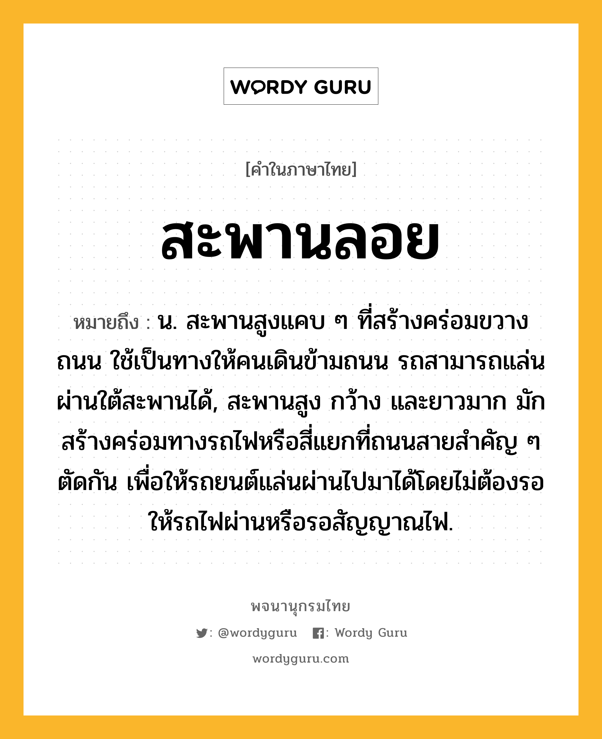 สะพานลอย ความหมาย หมายถึงอะไร?, คำในภาษาไทย สะพานลอย หมายถึง น. สะพานสูงแคบ ๆ ที่สร้างคร่อมขวางถนน ใช้เป็นทางให้คนเดินข้ามถนน รถสามารถแล่นผ่านใต้สะพานได้, สะพานสูง กว้าง และยาวมาก มักสร้างคร่อมทางรถไฟหรือสี่แยกที่ถนนสายสําคัญ ๆ ตัดกัน เพื่อให้รถยนต์แล่นผ่านไปมาได้โดยไม่ต้องรอให้รถไฟผ่านหรือรอสัญญาณไฟ.