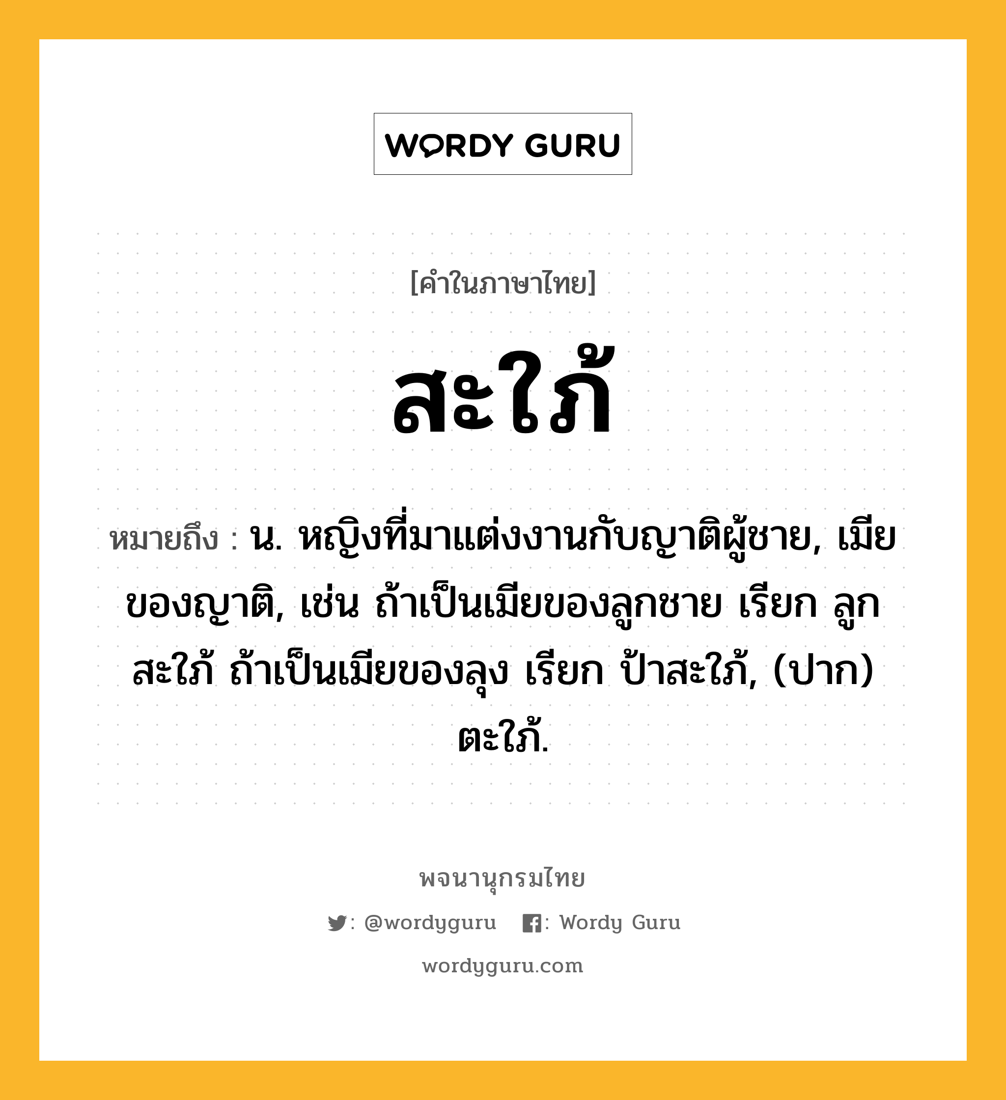 สะใภ้ ความหมาย หมายถึงอะไร?, คำในภาษาไทย สะใภ้ หมายถึง น. หญิงที่มาแต่งงานกับญาติผู้ชาย, เมียของญาติ, เช่น ถ้าเป็นเมียของลูกชาย เรียก ลูกสะใภ้ ถ้าเป็นเมียของลุง เรียก ป้าสะใภ้, (ปาก) ตะใภ้.