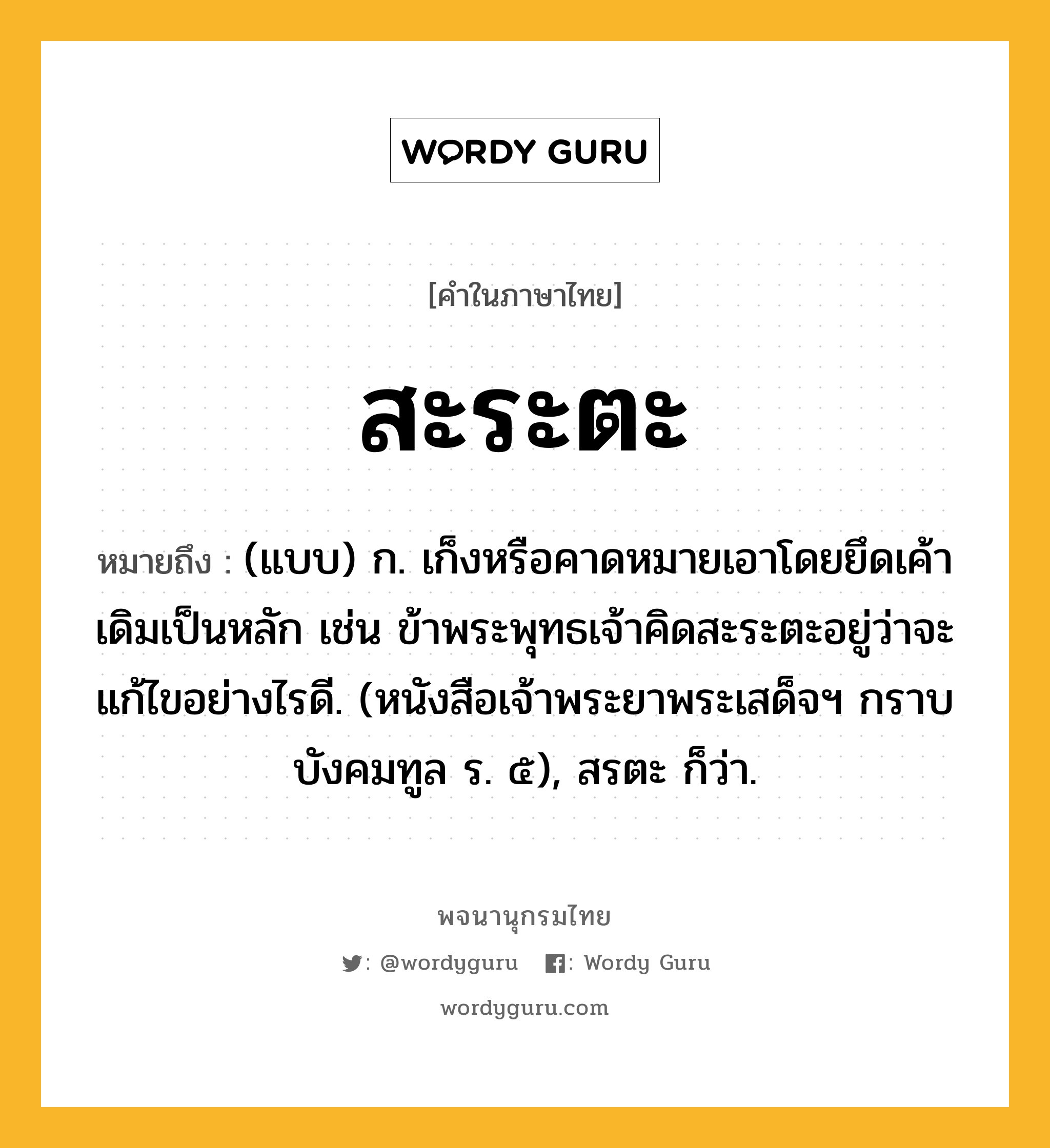 สะระตะ ความหมาย หมายถึงอะไร?, คำในภาษาไทย สะระตะ หมายถึง (แบบ) ก. เก็งหรือคาดหมายเอาโดยยึดเค้าเดิมเป็นหลัก เช่น ข้าพระพุทธเจ้าคิดสะระตะอยู่ว่าจะแก้ไขอย่างไรดี. (หนังสือเจ้าพระยาพระเสด็จฯ กราบบังคมทูล ร. ๕), สรตะ ก็ว่า.