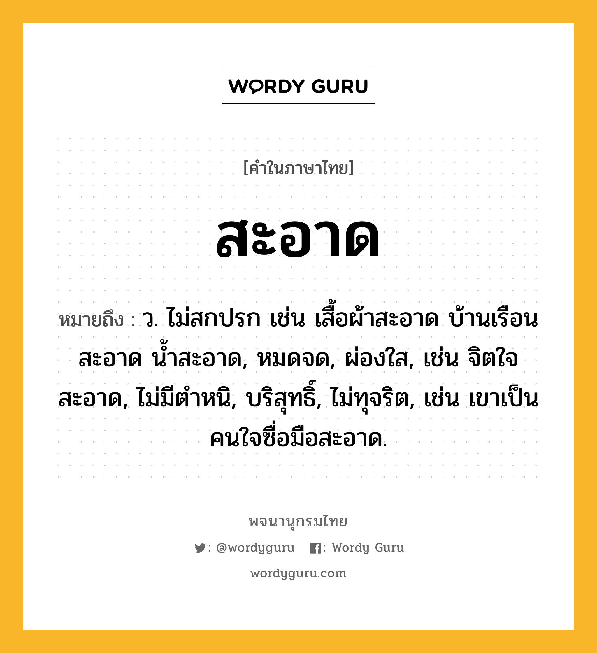 สะอาด ความหมาย หมายถึงอะไร?, คำในภาษาไทย สะอาด หมายถึง ว. ไม่สกปรก เช่น เสื้อผ้าสะอาด บ้านเรือนสะอาด น้ำสะอาด, หมดจด, ผ่องใส, เช่น จิตใจสะอาด, ไม่มีตําหนิ, บริสุทธิ์, ไม่ทุจริต, เช่น เขาเป็นคนใจซื่อมือสะอาด.