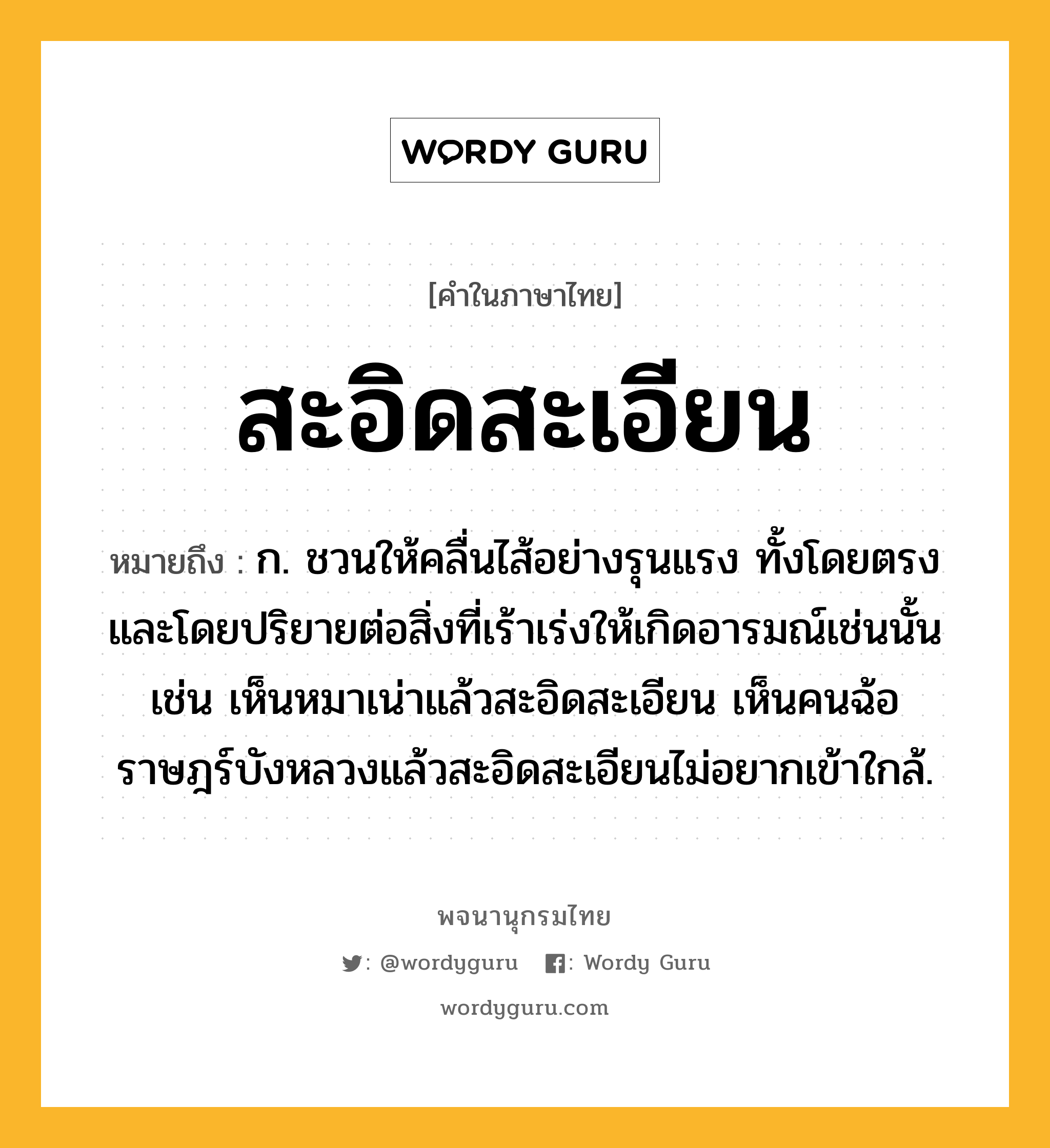 สะอิดสะเอียน ความหมาย หมายถึงอะไร?, คำในภาษาไทย สะอิดสะเอียน หมายถึง ก. ชวนให้คลื่นไส้อย่างรุนแรง ทั้งโดยตรงและโดยปริยายต่อสิ่งที่เร้าเร่งให้เกิดอารมณ์เช่นนั้น เช่น เห็นหมาเน่าแล้วสะอิดสะเอียน เห็นคนฉ้อราษฎร์บังหลวงแล้วสะอิดสะเอียนไม่อยากเข้าใกล้.