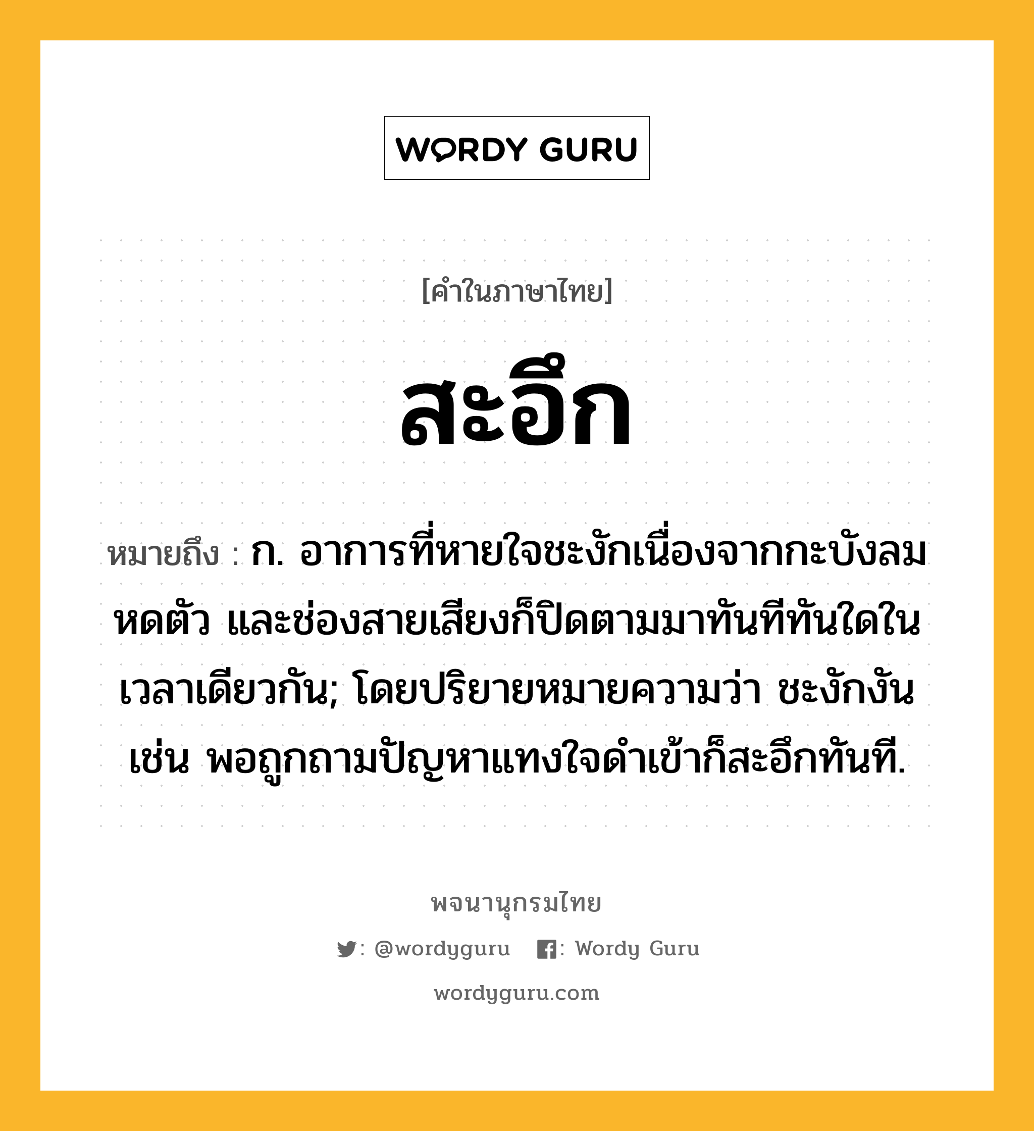 สะอึก ความหมาย หมายถึงอะไร?, คำในภาษาไทย สะอึก หมายถึง ก. อาการที่หายใจชะงักเนื่องจากกะบังลมหดตัว และช่องสายเสียงก็ปิดตามมาทันทีทันใดในเวลาเดียวกัน; โดยปริยายหมายความว่า ชะงักงัน เช่น พอถูกถามปัญหาแทงใจดำเข้าก็สะอึกทันที.