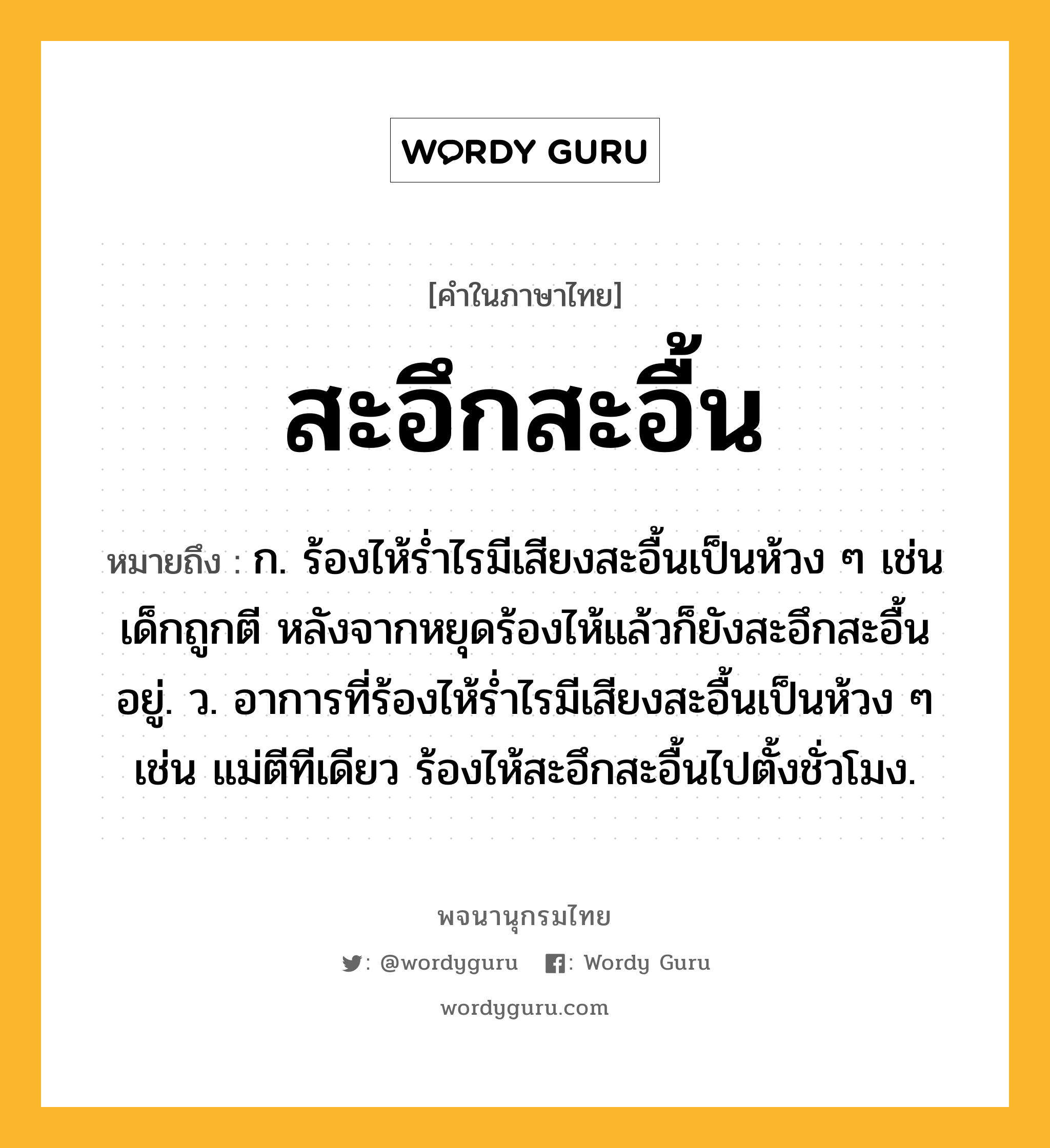 สะอึกสะอื้น ความหมาย หมายถึงอะไร?, คำในภาษาไทย สะอึกสะอื้น หมายถึง ก. ร้องไห้ร่ำไรมีเสียงสะอื้นเป็นห้วง ๆ เช่น เด็กถูกตี หลังจากหยุดร้องไห้แล้วก็ยังสะอึกสะอื้นอยู่. ว. อาการที่ร้องไห้รํ่าไรมีเสียงสะอื้นเป็นห้วง ๆ เช่น แม่ตีทีเดียว ร้องไห้สะอึกสะอื้นไปตั้งชั่วโมง.