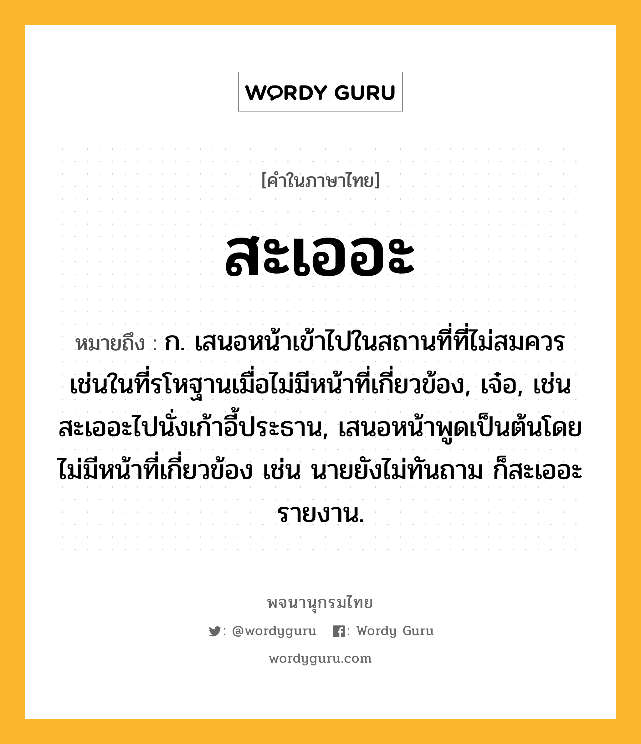 สะเออะ ความหมาย หมายถึงอะไร?, คำในภาษาไทย สะเออะ หมายถึง ก. เสนอหน้าเข้าไปในสถานที่ที่ไม่สมควรเช่นในที่รโหฐานเมื่อไม่มีหน้าที่เกี่ยวข้อง, เจ๋อ, เช่น สะเออะไปนั่งเก้าอี้ประธาน, เสนอหน้าพูดเป็นต้นโดยไม่มีหน้าที่เกี่ยวข้อง เช่น นายยังไม่ทันถาม ก็สะเออะรายงาน.