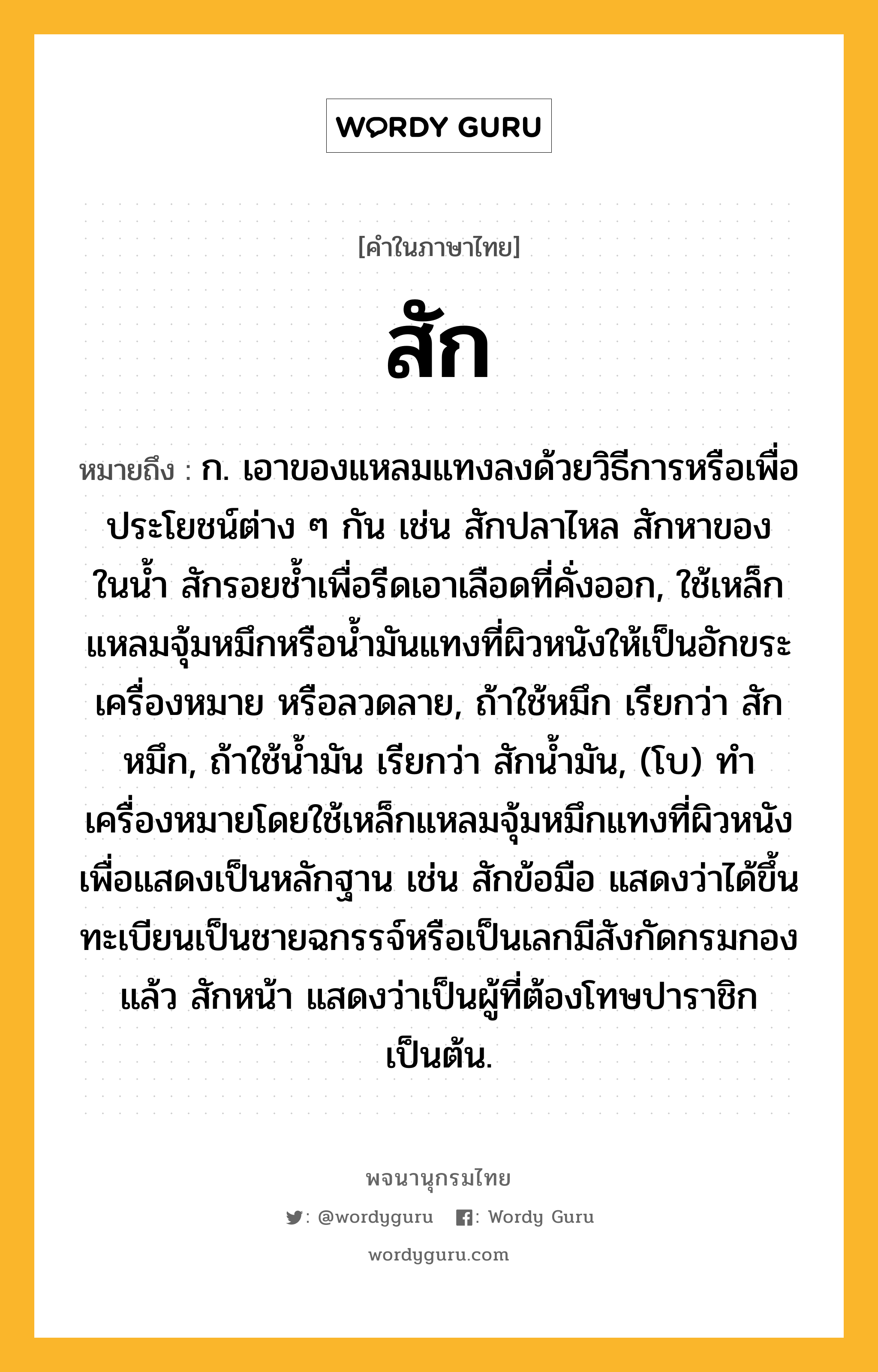 สัก ความหมาย หมายถึงอะไร?, คำในภาษาไทย สัก หมายถึง ก. เอาของแหลมแทงลงด้วยวิธีการหรือเพื่อประโยชน์ต่าง ๆ กัน เช่น สักปลาไหล สักหาของในนํ้า สักรอยชํ้าเพื่อรีดเอาเลือดที่คั่งออก, ใช้เหล็กแหลมจุ้มหมึกหรือนํ้ามันแทงที่ผิวหนังให้เป็นอักขระเครื่องหมาย หรือลวดลาย, ถ้าใช้หมึก เรียกว่า สักหมึก, ถ้าใช้นํ้ามัน เรียกว่า สักนํ้ามัน, (โบ) ทําเครื่องหมายโดยใช้เหล็กแหลมจุ้มหมึกแทงที่ผิวหนังเพื่อแสดงเป็นหลักฐาน เช่น สักข้อมือ แสดงว่าได้ขึ้นทะเบียนเป็นชายฉกรรจ์หรือเป็นเลกมีสังกัดกรมกองแล้ว สักหน้า แสดงว่าเป็นผู้ที่ต้องโทษปาราชิกเป็นต้น.