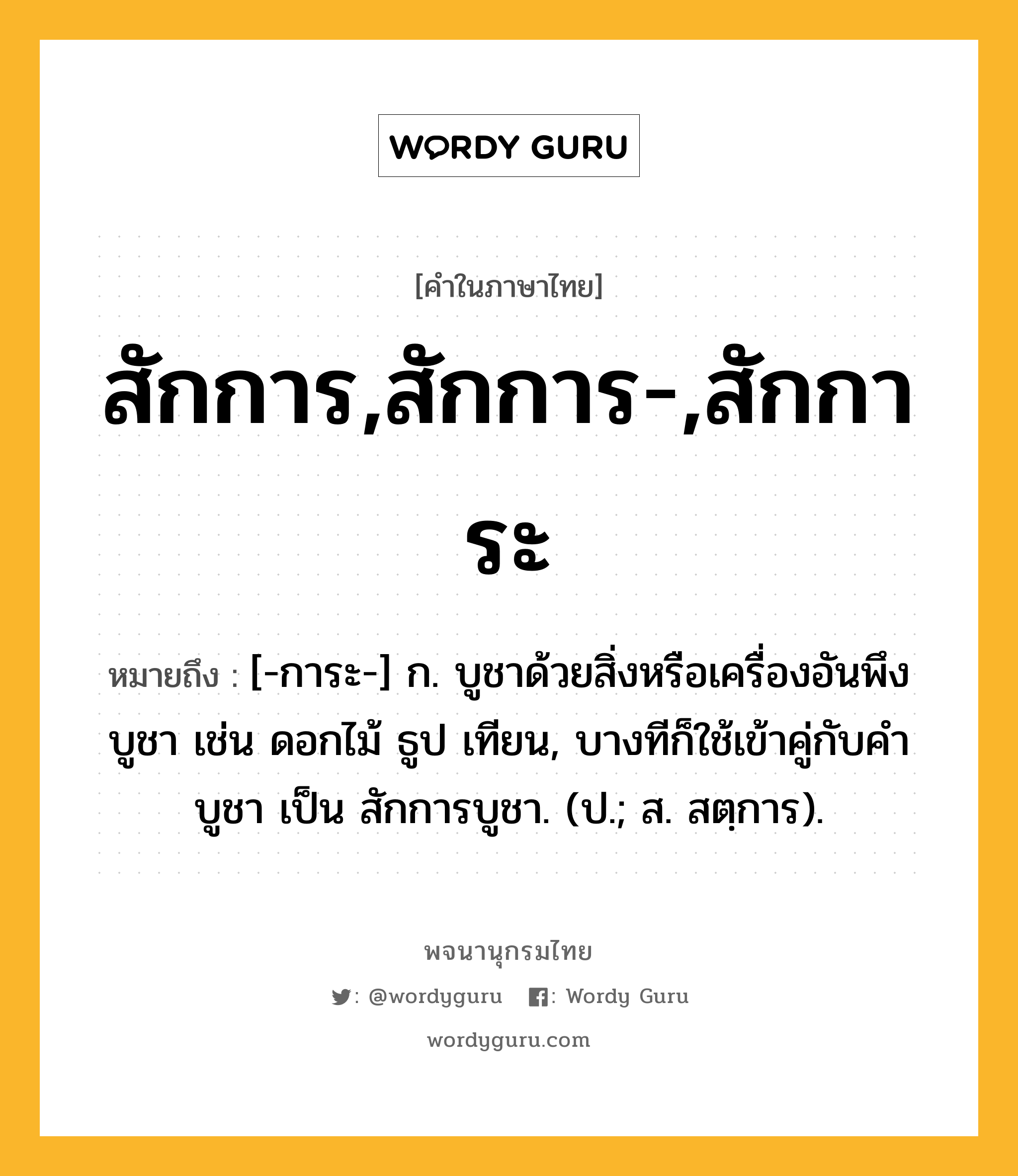 สักการ,สักการ-,สักการะ ความหมาย หมายถึงอะไร?, คำในภาษาไทย สักการ,สักการ-,สักการะ หมายถึง [-การะ-] ก. บูชาด้วยสิ่งหรือเครื่องอันพึงบูชา เช่น ดอกไม้ ธูป เทียน, บางทีก็ใช้เข้าคู่กับคำ บูชา เป็น สักการบูชา. (ป.; ส. สตฺการ).