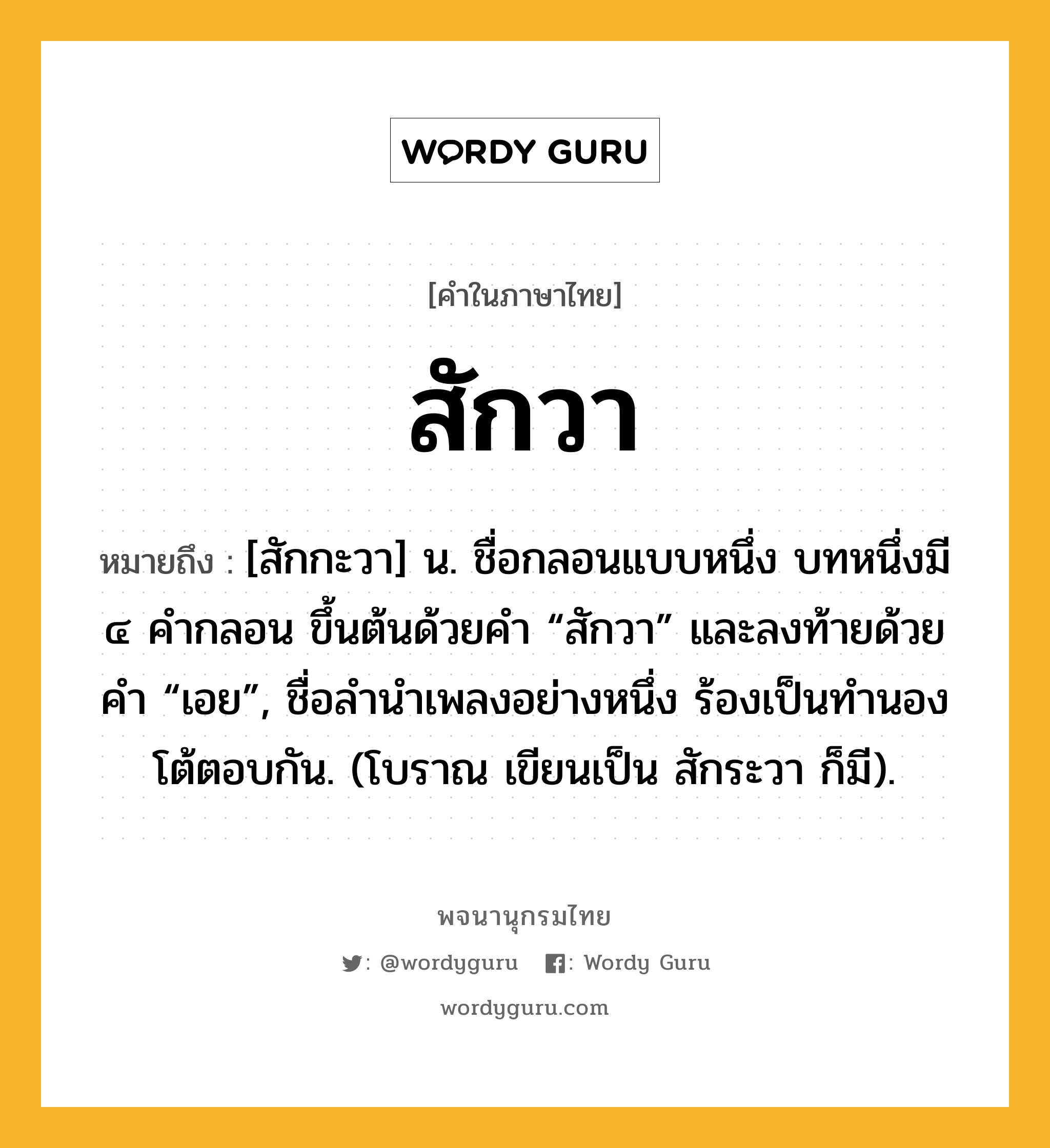 สักวา ความหมาย หมายถึงอะไร?, คำในภาษาไทย สักวา หมายถึง [สักกะวา] น. ชื่อกลอนแบบหนึ่ง บทหนึ่งมี ๔ คํากลอน ขึ้นต้นด้วยคํา “สักวา” และลงท้ายด้วยคํา “เอย”, ชื่อลํานําเพลงอย่างหนึ่ง ร้องเป็นทํานองโต้ตอบกัน. (โบราณ เขียนเป็น สักระวา ก็มี).