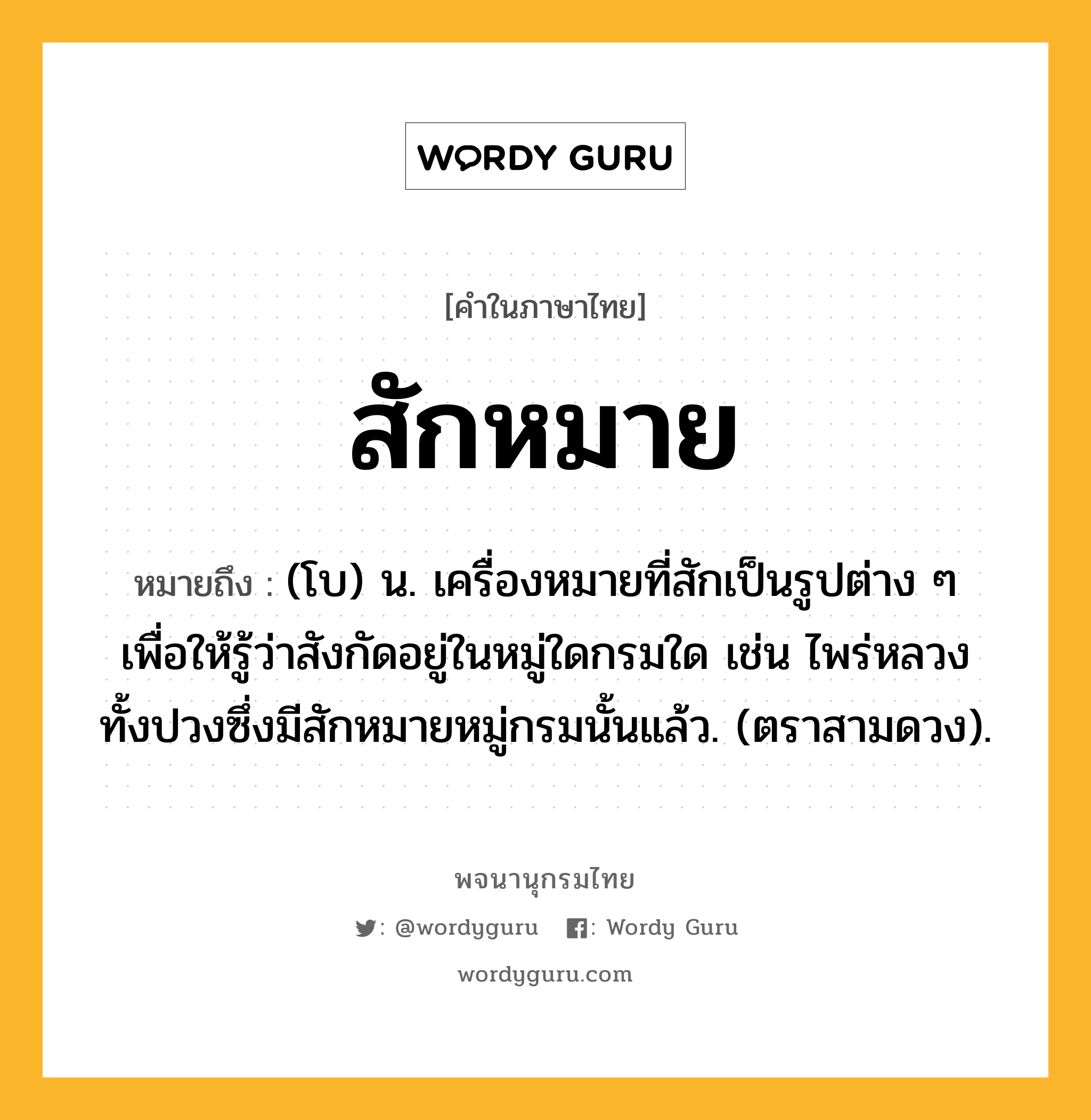 สักหมาย ความหมาย หมายถึงอะไร?, คำในภาษาไทย สักหมาย หมายถึง (โบ) น. เครื่องหมายที่สักเป็นรูปต่าง ๆ เพื่อให้รู้ว่าสังกัดอยู่ในหมู่ใดกรมใด เช่น ไพร่หลวงทั้งปวงซึ่งมีสักหมายหมู่กรมนั้นแล้ว. (ตราสามดวง).